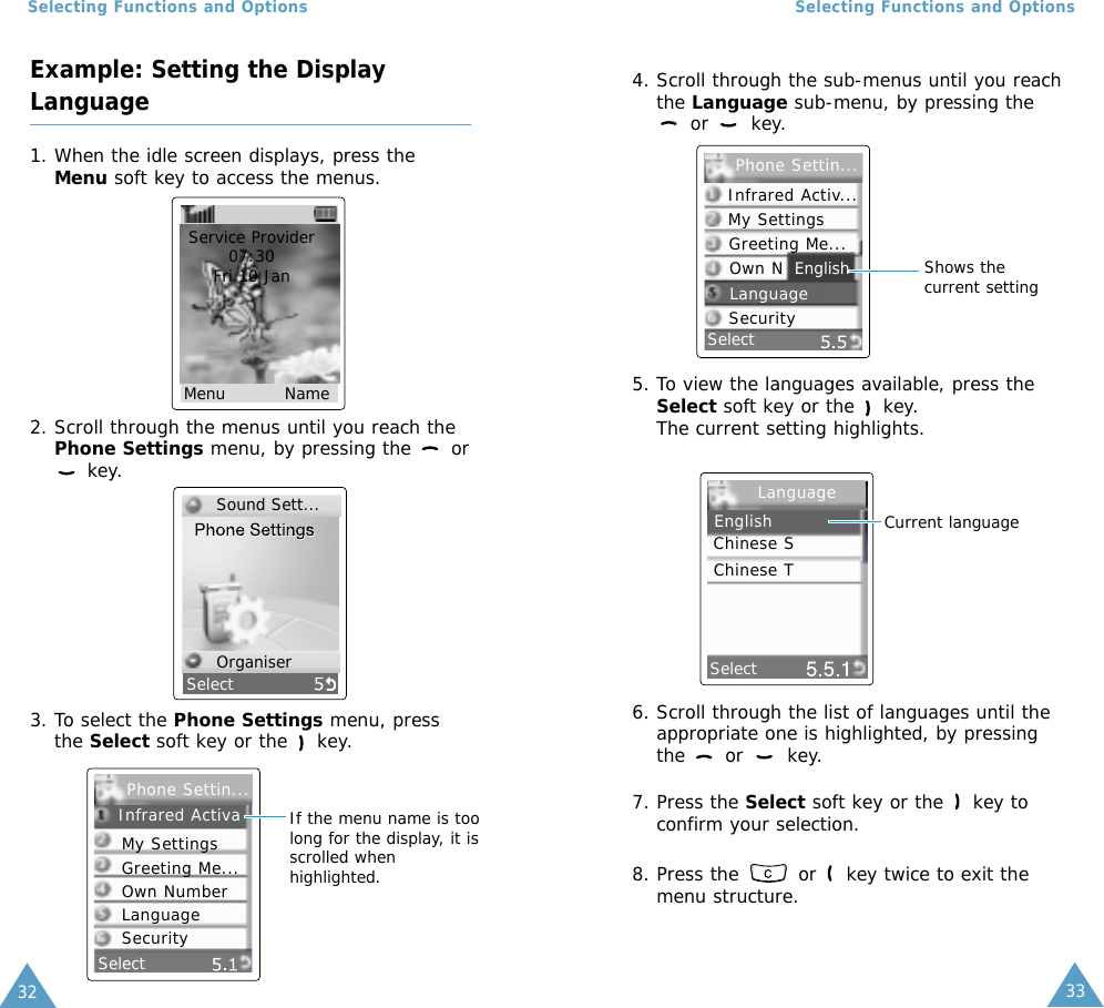3332Selecting Functions and Options4. Scroll through the sub-menus until you reachthe Language sub-menu, by pressing theor key.5. To view the languages available, press theSelect soft key or the  key. The current setting highlights.6. Scroll through the list of languages until theappropriate one is highlighted, by pressingthe or  key.7. Press the Select soft key or the  key toconfirm your selection.8. Press the  or  key twice to exit themenu structure.SelectEnglish Shows thecurrent settingSelect      Current languageSelecting Functions and OptionsExample: Setting the DisplayLanguage1. When the idle screen displays, press theMenu soft key to access the menus.2. Scroll through the menus until you reach thePhone Settings menu, by pressing the  orkey.Service Provider07:30Fri 10 Jan Menu          NameSelect3. To select the Phone Settings menu, pressthe Select soft key or the key.SelectIf the menu name is toolong for the display, it isscrolled whenhighlighted.Sound Sett...OrganiserPhone Settin...Infrared ActivaMy SettingsGreeting Me...Own NumberLanguageSecurityInfrared Activ...My SettingsGreeting Me...Own NLanguageSecurityPhone Settin...LanguageEnglishChinese SChinese T