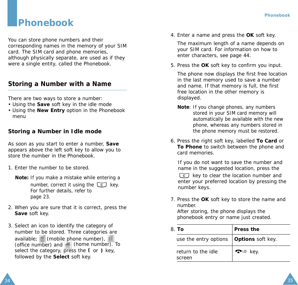 35Phonebook344. Enter a name and press the OK soft key. The maximum length of a name depends onyour SIM card. For information on how toenter characters, see page 44.5. Press the OK soft key to confirm you input. The phone now displays the first free locationin the last memory used to save a numberand name. If that memory is full, the firstfree location in the other memory isdisplayed.Note: If you change phones, any numbersstored in your SIM card memory willautomatically be available with the newphone, whereas any numbers stored inthe phone memory must be restored.6. Press the right soft key, labelled To Card orTo Phone to switch between the phone andcard memories.If you do not want to save the number andname in the suggested location, press thekey to clear the location number andenter your preferred location by pressing thenumber keys.7. Press the OK soft key to store the name andnumber.After storing, the phone displays thephonebook entry or name just created.8. To Press theuse the entry options Options soft key.return to the idle key.screenPhonebookYou can store phone numbers and theircorresponding names in the memory of your SIMcard. The SIM card and phone memories,although physically separate, are used as if theywere a single entity, called the Phonebook.Storing a Number with a NameThere are two ways to store a number: • Using the Save soft key in the idle mode • Using the New Entry option in the PhonebookmenuStoring a Number in Idle modeAs soon as you start to enter a number, Saveappears above the left soft key to allow you tostore the number in the Phonebook.1. Enter the number to be stored.Note: If you make a mistake while entering anumber, correct it using the  key.For further details, refer topage 23.2. When you are sure that it is correct, press theSave soft key.3. Select an icon to identify the category ofnumber to be stored. Three categories areavailable;     (mobile phone number),(office number) and      (home number). Toselect the category, press the  or  key,followed by the Select soft key.