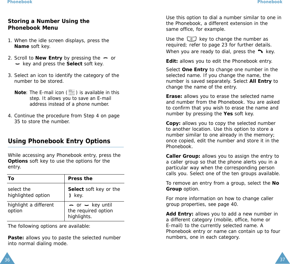 37Phonebook36PhonebookUse this option to dial a number similar to one inthe Phonebook, a different extension in thesame office, for example.Use the  key to change the number asrequired; refer to page 23 for further details.When you are ready to dial, press the  key.Edit: allows you to edit the Phonebook entry. Select One Entry to change one number in theselected name. If you change the name, thenumber is saved separately. Select All Entry tochange the name of the entry.Erase: allows you to erase the selected nameand number from the Phonebook. You are askedto confirm that you wish to erase the name andnumber by pressing the Yes soft key.Copy: allows you to copy the selected numberto another location. Use this option to store anumber similar to one already in the memory;once copied, edit the number and store it in thePhonebook.Caller Group: allows you to assign the entry toa caller group so that the phone alerts you in aparticular way when the corresponding personcalls you. Select one of the ten groups available.To remove an entry from a group, select the NoGroup option.For more information on how to change callergroup properties, see page 40.Add Entry: allows you to add a new number ina different category (mobile, office, home or E-mail) to the currently selected name. APhonebook entry or name can contain up to fournumbers, one in each category.Storing a Number Using thePhonebook Menu1. When the idle screen displays, press theName soft key. 2. Scroll to New Entry by pressing the  orkey and press the Select soft key.3. Select an icon to identify the category of thenumber to be stored.Note: The E-mail icon ( ) is available in thisstep. It allows you to save an E-mailaddress instead of a phone number.4. Continue the procedure from Step 4 on page35 to store the number.Using Phonebook Entry OptionsWhile accessing any Phonebook entry, press theOptions soft key to use the options for theentry.To Press theselect the  Select soft key or the highlighted option key.highlight a different  or  key until option the required optionhighlights.The following options are available:Paste: allows you to paste the selected numberinto normal dialing mode. 