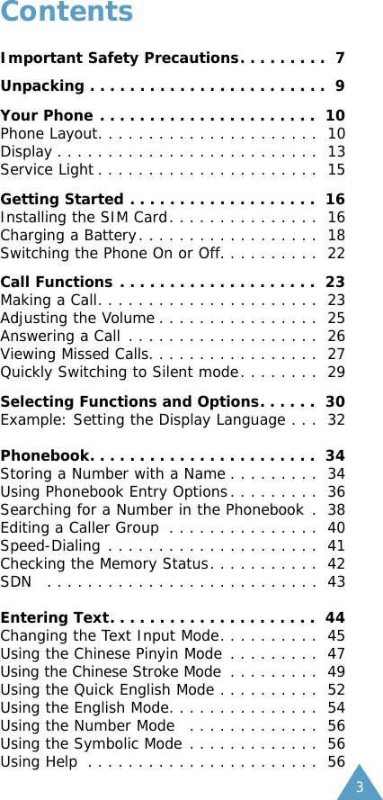 3ContentsImportant Safety Precautions. . . . . . . . .  7Unpacking . . . . . . . . . . . . . . . . . . . . . . . .  9Your Phone . . . . . . . . . . . . . . . . . . . . . .  10Phone Layout. . . . . . . . . . . . . . . . . . . . . .  10Display . . . . . . . . . . . . . . . . . . . . . . . . . .  13Service Light . . . . . . . . . . . . . . . . . . . . . .  15Getting Started . . . . . . . . . . . . . . . . . . .  16Installing the SIM Card. . . . . . . . . . . . . . .  16Charging a Battery. . . . . . . . . . . . . . . . . .  18Switching the Phone On or Off. . . . . . . . . .  22Call Functions . . . . . . . . . . . . . . . . . . . .  23Making a Call. . . . . . . . . . . . . . . . . . . . . .  23Adjusting the Volume . . . . . . . . . . . . . . . .  25Answering a Call . . . . . . . . . . . . . . . . . . .  26Viewing Missed Calls. . . . . . . . . . . . . . . . .  27Quickly Switching to Silent mode. . . . . . . .  29Selecting Functions and Options. . . . . .  30Example: Setting the Display Language . . .  32Phonebook. . . . . . . . . . . . . . . . . . . . . . .  34Storing a Number with a Name . . . . . . . . .  34Using Phonebook Entry Options. . . . . . . . .  36Searching for a Number in the Phonebook .  38Editing a Caller Group . . . . . . . . . . . . . . .  40Speed-Dialing . . . . . . . . . . . . . . . . . . . . .  41Checking the Memory Status. . . . . . . . . . .  42SDN  . . . . . . . . . . . . . . . . . . . . . . . . . . .  43Entering Text. . . . . . . . . . . . . . . . . . . . .  44Changing the Text Input Mode. . . . . . . . . .  45Using the Chinese Pinyin Mode . . . . . . . . .  47Using the Chinese Stroke Mode . . . . . . . . .  49Using the Quick English Mode . . . . . . . . . .  52Using the English Mode. . . . . . . . . . . . . . .  54Using the Number Mode  . . . . . . . . . . . . .  56Using the Symbolic Mode . . . . . . . . . . . . .  56Using Help  . . . . . . . . . . . . . . . . . . . . . . .  56