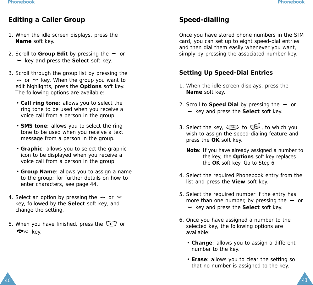 41Phonebook40PhonebookSpeed-diallingOnce you have stored phone numbers in the SIMcard, you can set up to eight speed-dial entriesand then dial them easily whenever you want,simply by pressing the associated number key.Setting Up Speed-Dial Entries1. When the idle screen displays, press theName soft key.2. Scroll to Speed Dial by pressing the  orkey and press the Select soft key.3. Select the key,  to , to which youwish to assign the speed-dialing feature andpress the OK soft key.Note: If you have already assigned a number tothe key, the Options soft key replacesthe OK soft key. Go to Step 6.4. Select the required Phonebook entry from thelist and press the View soft key.5. Select the required number if the entry hasmore than one number, by pressing the  orkey and press the Select soft key.6. Once you have assigned a number to theselected key, the following options areavailable:• Change: allows you to assign a differentnumber to the key.• Erase: allows you to clear the setting sothat no number is assigned to the key.Editing a Caller Group1. When the idle screen displays, press theName soft key.2. Scroll to Group Edit by pressing the  orkey and press the Select soft key.3. Scroll through the group list by pressing theor  key. When the group you want toedit highlights, press the Options soft key.The following options are available:• Call ring tone: allows you to select thering tone to be used when you receive avoice call from a person in the group.• SMS tone: allows you to select the ringtone to be used when you receive a textmessage from a person in the group.• Graphic: allows you to select the graphicicon to be displayed when you receive avoice call from a person in the group.• Group Name: allows you to assign a nameto the group; for further details on how toenter characters, see page 44.4. Select an option by pressing the  or key, followed by the Select soft key, andchange the setting.5. When you have finished, press the  orkey.