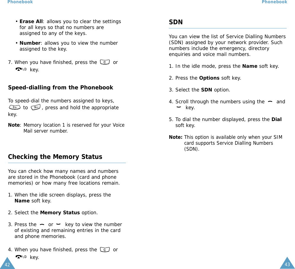 4342Phonebook Phonebook• Erase All: allows you to clear the settingsfor all keys so that no numbers areassigned to any of the keys.• Number: allows you to view the numberassigned to the key.7. When you have finished, press the  orkey.Speed-dialling from the PhonebookTo speed-dial the numbers assigned to keys,to  , press and hold the appropriatekey.Note: Memory location 1 is reserved for your VoiceMail server number. Checking the Memory StatusYou can check how many names and numbersare stored in the Phonebook (card and phonememories) or how many free locations remain.  1. When the idle screen displays, press theName soft key.2. Select the Memory Status option.3. Press the  or  key to view the numberof existing and remaining entries in the cardand phone memories.4. When you have finished, press the  orkey.SDNYou can view the list of Service Dialling Numbers(SDN) assigned by your network provider. Suchnumbers include the emergency, directoryenquiries and voice mail numbers.1. In the idle mode, press the Name soft key.2. Press the Options soft key.3. Select the SDN option.4. Scroll through the numbers using the  andkey.5. To dial the number displayed, press the Dialsoft key.Note: This option is available only when your SIMcard supports Service Dialling Numbers(SDN).