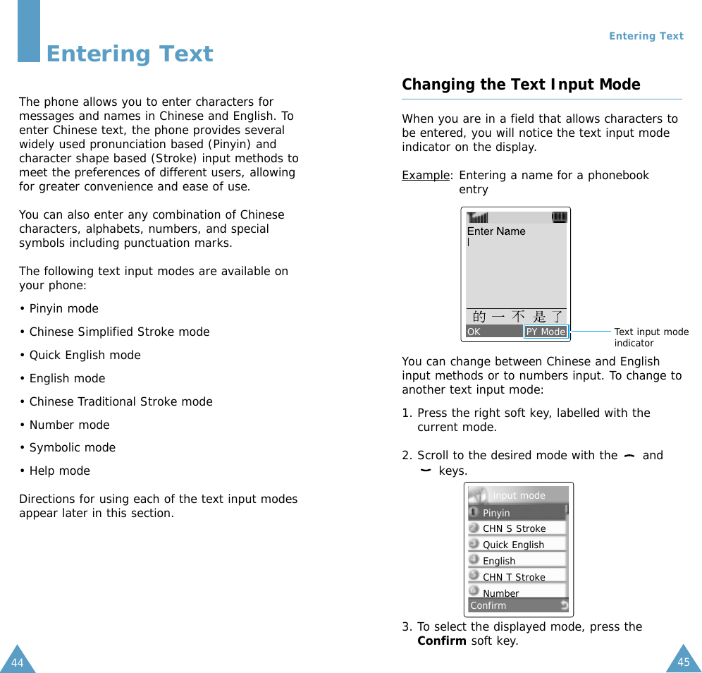 45Entering Text44Entering TextThe phone allows you to enter characters formessages and names in Chinese and English. Toenter Chinese text, the phone provides severalwidely used pronunciation based (Pinyin) andcharacter shape based (Stroke) input methods tomeet the preferences of different users, allowingfor greater convenience and ease of use. You can also enter any combination of Chinesecharacters, alphabets, numbers, and specialsymbols including punctuation marks. The following text input modes are available onyour phone: • Pinyin mode• Chinese Simplified Stroke mode• Quick English mode• English mode• Chinese Traditional Stroke mode• Number mode• Symbolic mode• Help modeDirections for using each of the text input modesappear later in this section.Changing the Text Input ModeWhen you are in a field that allows characters tobe entered, you will notice the text input modeindicator on the display.Example: Entering a name for a phonebookentryYou can change between Chinese and Englishinput methods or to numbers input. To change toanother text input mode:1. Press the right soft key, labelled with thecurrent mode.2. Scroll to the desired mode with the  andkeys.OK             PY ModeConfirmText input modeindicator3. To select the displayed mode, press theConfirm soft key.PinyinCHN S StrokeQuick EnglishEnglishCHN T StrokeNumberinput mode