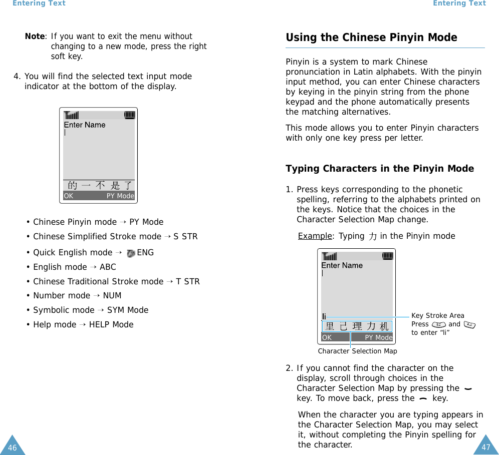 47Entering Text46Entering TextNote: If you want to exit the menu withoutchanging to a new mode, press the rightsoft key.4. You will find the selected text input modeindicator at the bottom of the display.• Chinese Pinyin mode →PY Mode• Chinese Simplified Stroke mode → S STR• Quick English mode →ENG• English mode →ABC• Chinese Traditional Stroke mode →T STR• Number mode →NUM• Symbolic mode →SYM Mode• Help mode →HELP ModeOK PY ModeUsing the Chinese Pinyin ModePinyin is a system to mark Chinesepronunciation in Latin alphabets. With the pinyininput method, you can enter Chinese charactersby keying in the pinyin string from the phonekeypad and the phone automatically presentsthe matching alternatives.This mode allows you to enter Pinyin characterswith only one key press per letter.Typing Characters in the Pinyin Mode1. Press keys corresponding to the phoneticspelling, referring to the alphabets printed onthe keys. Notice that the choices in theCharacter Selection Map change.Example: Typing     in the Pinyin mode2. If you cannot find the character on thedisplay, scroll through choices in theCharacter Selection Map by pressing the key. To move back, press the  key.When the character you are typing appears inthe Character Selection Map, you may selectit, without completing the Pinyin spelling forthe character.Character Selection MapKey Stroke AreaPress   andto enter “li”OK PY Mode