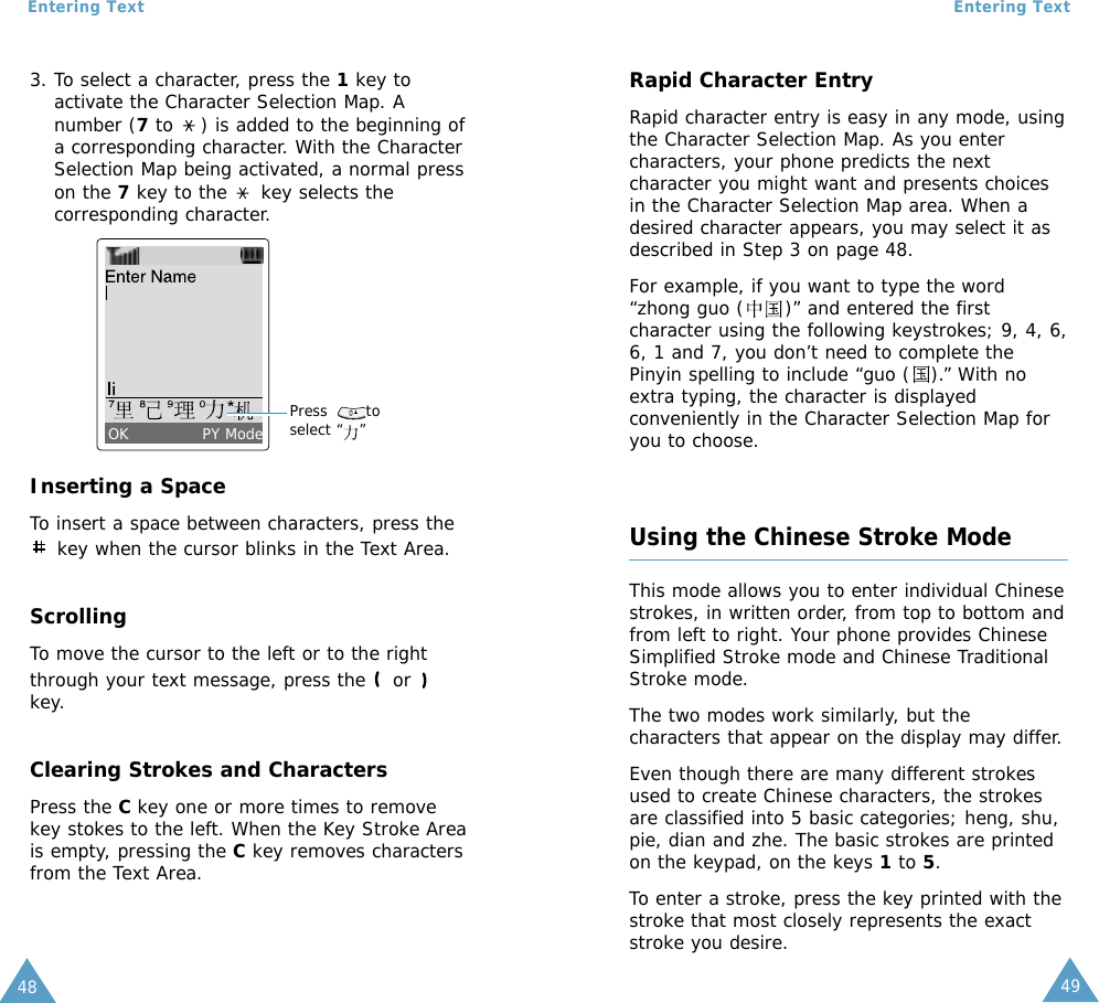 49Entering Text48Entering Text3. To select a character, press the 1key toactivate the Character Selection Map. Anumber (7to  ) is added to the beginning ofa corresponding character. With the CharacterSelection Map being activated, a normal presson the 7key to the  key selects thecorresponding character.Inserting a SpaceTo insert a space between characters, press thekey when the cursor blinks in the Text Area.ScrollingTo move the cursor to the left or to the rightthrough your text message, press the  or key.Clearing Strokes and CharactersPress the C key one or more times to removekey stokes to the left. When the Key Stroke Areais empty, pressing the Ckey removes charactersfrom the Text Area.Press       toselect “   ”OK PY ModeRapid Character EntryRapid character entry is easy in any mode, usingthe Character Selection Map. As you entercharacters, your phone predicts the nextcharacter you might want and presents choicesin the Character Selection Map area. When adesired character appears, you may select it asdescribed in Step 3 on page 48.For example, if you want to type the word“zhong guo (      )” and entered the firstcharacter using the following keystrokes; 9, 4, 6,6, 1 and 7, you don’t need to complete thePinyin spelling to include “guo (   ).” With noextra typing, the character is displayedconveniently in the Character Selection Map foryou to choose.Using the Chinese Stroke ModeThis mode allows you to enter individual Chinesestrokes, in written order, from top to bottom andfrom left to right. Your phone provides ChineseSimplified Stroke mode and Chinese TraditionalStroke mode.The two modes work similarly, but thecharacters that appear on the display may differ.Even though there are many different strokesused to create Chinese characters, the strokesare classified into 5 basic categories; heng, shu,pie, dian and zhe. The basic strokes are printedon the keypad, on the keys 1to 5.To enter a stroke, press the key printed with thestroke that most closely represents the exactstroke you desire.