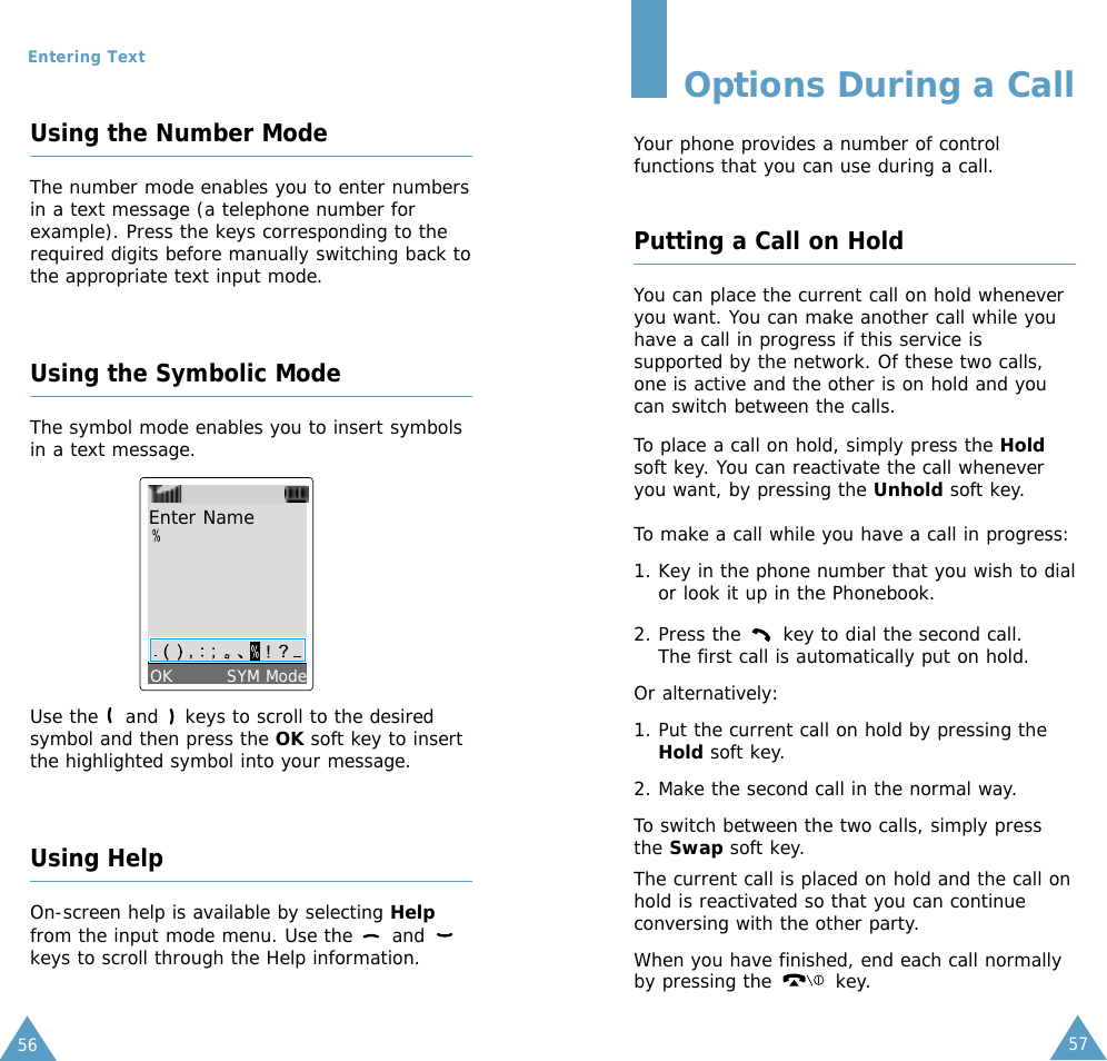 5756Entering TextUsing the Number ModeThe number mode enables you to enter numbersin a text message (a telephone number forexample). Press the keys corresponding to therequired digits before manually switching back tothe appropriate text input mode.Using the Symbolic ModeThe symbol mode enables you to insert symbolsin a text message.Use the  and  keys to scroll to the desiredsymbol and then press the OK soft key to insertthe highlighted symbol into your message.Using HelpOn-screen help is available by selecting Helpfrom the input mode menu. Use the  and keys to scroll through the Help information.Enter NameOK         SYM ModeOptions During a CallYour phone provides a number of controlfunctions that you can use during a call. Putting a Call on HoldYou can place the current call on hold wheneveryou want. You can make another call while youhave a call in progress if this service issupported by the network. Of these two calls,one is active and the other is on hold and youcan switch between the calls.To place a call on hold, simply press the Holdsoft key. You can reactivate the call wheneveryou want, by pressing the Unhold soft key.To make a call while you have a call in progress: 1. Key in the phone number that you wish to dialor look it up in the Phonebook.2. Press the  key to dial the second call. The first call is automatically put on hold.Or alternatively:1. Put the current call on hold by pressing theHold soft key. 2. Make the second call in the normal way.To switch between the two calls, simply pressthe Swap soft key.The current call is placed on hold and the call onhold is reactivated so that you can continueconversing with the other party.When you have finished, end each call normallyby pressing the  key.