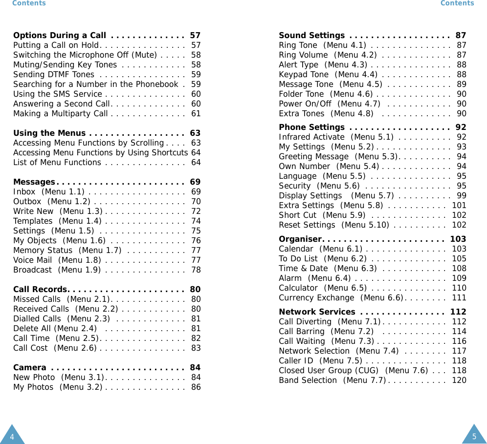54Contents ContentsOptions During a Call . . . . . . . . . . . . . .  57Putting a Call on Hold. . . . . . . . . . . . . . . .  57Switching the Microphone Off (Mute) . . . . .  58Muting/Sending Key Tones . . . . . . . . . . . .  58Sending DTMF Tones . . . . . . . . . . . . . . . .  59Searching for a Number in the Phonebook .  59Using the SMS Service . . . . . . . . . . . . . . .  60Answering a Second Call. . . . . . . . . . . . . .  60Making a Multiparty Call . . . . . . . . . . . . . .  61Using the Menus . . . . . . . . . . . . . . . . . .  63Accessing Menu Functions by Scrolling . . . .  63Accessing Menu Functions by Using Shortcuts 64List of Menu Functions . . . . . . . . . . . . . . .  64Messages. . . . . . . . . . . . . . . . . . . . . . . .  69Inbox  (Menu 1.1) . . . . . . . . . . . . . . . . . .  69Outbox  (Menu 1.2) . . . . . . . . . . . . . . . . .  70Write New  (Menu 1.3) . . . . . . . . . . . . . . .  72Templates  (Menu 1.4) . . . . . . . . . . . . . . .  74Settings  (Menu 1.5) . . . . . . . . . . . . . . . .  75My Objects  (Menu 1.6) . . . . . . . . . . . . . .  76Memory Status  (Menu 1.7) . . . . . . . . . . .  77Voice Mail  (Menu 1.8) . . . . . . . . . . . . . . .  77Broadcast  (Menu 1.9) . . . . . . . . . . . . . . .  78Call Records. . . . . . . . . . . . . . . . . . . . . .  80Missed Calls  (Menu 2.1). . . . . . . . . . . . . .  80Received Calls  (Menu 2.2) . . . . . . . . . . . .  80Dialled Calls  (Menu 2.3) . . . . . . . . . . . . .  81Delete All (Menu 2.4)  . . . . . . . . . . . . . . .  81Call Time  (Menu 2.5). . . . . . . . . . . . . . . .  82Call Cost  (Menu 2.6) . . . . . . . . . . . . . . . .  83Camera . . . . . . . . . . . . . . . . . . . . . . . . .  84New Photo  (Menu 3.1). . . . . . . . . . . . . . .  84My Photos  (Menu 3.2) . . . . . . . . . . . . . . .  86Sound Settings . . . . . . . . . . . . . . . . . . .  87Ring Tone  (Menu 4.1) . . . . . . . . . . . . . . .  87Ring Volume  (Menu 4.2) . . . . . . . . . . . . .  87Alert Type  (Menu 4.3) . . . . . . . . . . . . . . .  88Keypad Tone  (Menu 4.4) . . . . . . . . . . . . .  88Message Tone  (Menu 4.5) . . . . . . . . . . . .  89Folder Tone  (Menu 4.6) . . . . . . . . . . . . . .  90Power On/Off  (Menu 4.7)  . . . . . . . . . . . .  90Extra Tones  (Menu 4.8)  . . . . . . . . . . . . .  90Phone Settings . . . . . . . . . . . . . . . . . . .  92Infrared Activate  (Menu 5.1) . . . . . . . . . .  92My Settings  (Menu 5.2) . . . . . . . . . . . . . .  93Greeting Message  (Menu 5.3). . . . . . . . . .  94Own Number  (Menu 5.4) . . . . . . . . . . . . .  94Language  (Menu 5.5) . . . . . . . . . . . . . . .  95Security  (Menu 5.6) . . . . . . . . . . . . . . . .  95Display Settings   (Menu 5.7) . . . . . . . . . .  99Extra Settings  (Menu 5.8) . . . . . . . . . . .  101Short Cut  (Menu 5.9) . . . . . . . . . . . . . .  102Reset Settings  (Menu 5.10) . . . . . . . . . .  102Organiser. . . . . . . . . . . . . . . . . . . . . . .  103Calendar  (Menu 6.1) . . . . . . . . . . . . . . .  103To Do List  (Menu 6.2) . . . . . . . . . . . . . .  105Time &amp; Date  (Menu 6.3) . . . . . . . . . . . .  108Alarm  (Menu 6.4) . . . . . . . . . . . . . . . . .  109Calculator  (Menu 6.5) . . . . . . . . . . . . . .  110Currency Exchange  (Menu 6.6). . . . . . . .  111Network Services . . . . . . . . . . . . . . . .  112Call Diverting  (Menu 7.1). . . . . . . . . . . .  112Call Barring  (Menu 7.2)  . . . . . . . . . . . .  114Call Waiting  (Menu 7.3) . . . . . . . . . . . . .  116Network Selection  (Menu 7.4) . . . . . . . .  117Caller ID  (Menu 7.5) . . . . . . . . . . . . . . .  118Closed User Group (CUG)  (Menu 7.6) . . .  118Band Selection  (Menu 7.7). . . . . . . . . . .  120