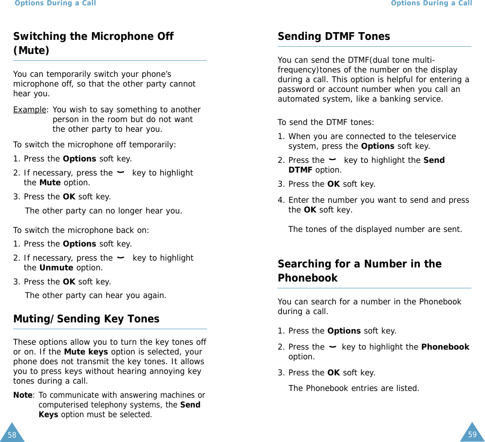 59Options During a CallOptions During a Call58Switching the Microphone Off(Mute)You can temporarily switch your phone’smicrophone off, so that the other party cannothear you.Example: You wish to say something to anotherperson in the room but do not wantthe other party to hear you.To switch the microphone off temporarily:1. Press the Options soft key.2. If necessary, press the  key to highlightthe Mute option.3. Press the OK soft key. The other party can no longer hear you.To switch the microphone back on:1. Press the Options soft key.2. If necessary, press the  key to highlightthe Unmute option.3. Press the OK soft key. The other party can hear you again.Muting/Sending Key TonesThese options allow you to turn the key tones offor on. If the Mute keys option is selected, yourphone does not transmit the key tones. It allowsyou to press keys without hearing annoying keytones during a call.Note: To communicate with answering machines orcomputerised telephony systems, the SendKeys option must be selected.Sending DTMF TonesYou can send the DTMF(dual tone multi-frequency)tones of the number on the displayduring a call. This option is helpful for entering apassword or account number when you call anautomated system, like a banking service.To send the DTMF tones:1. When you are connected to the teleservicesystem, press the Options soft key.2. Press the  key to highlight the SendDTMF option.3. Press the OK soft key.4. Enter the number you want to send and pressthe OK soft key.The tones of the displayed number are sent.Searching for a Number in thePhonebookYou can search for a number in the Phonebookduring a call.1. Press the Options soft key.2. Press the  key to highlight the Phonebookoption.3. Press the OK soft key.The Phonebook entries are listed.