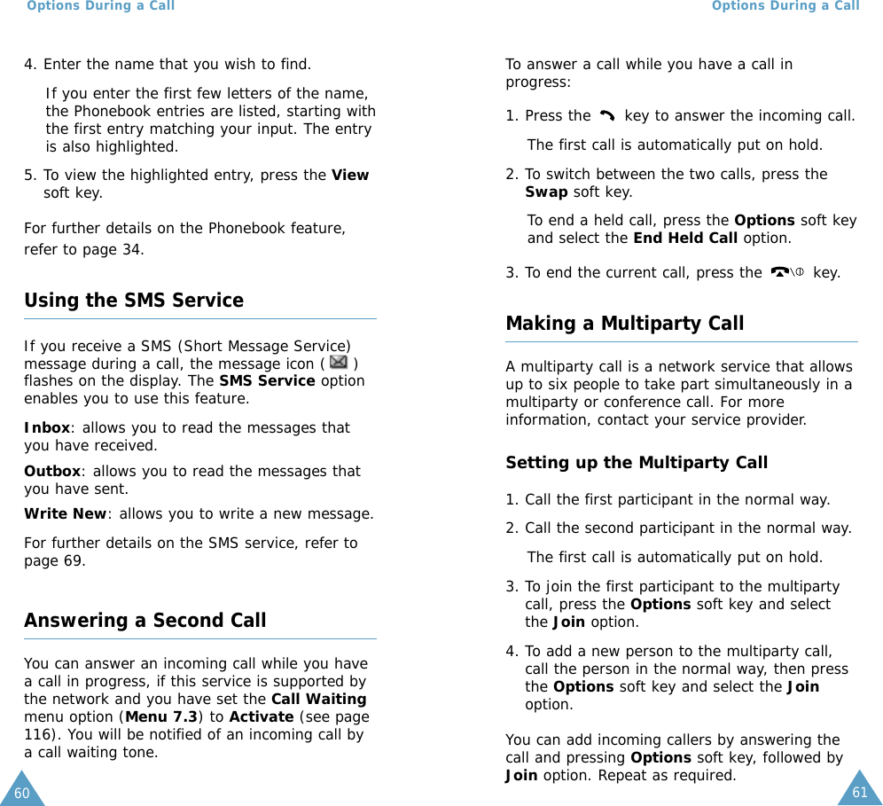 61Options During a Call60Options During a Call4. Enter the name that you wish to find.If you enter the first few letters of the name,the Phonebook entries are listed, starting withthe first entry matching your input. The entryis also highlighted.5. To view the highlighted entry, press the Viewsoft key.For further details on the Phonebook feature,refer to page 34.Using the SMS ServiceIf you receive a SMS (Short Message Service)message during a call, the message icon ( )flashes on the display. The SMS Service optionenables you to use this feature.Inbox: allows you to read the messages thatyou have received.Outbox: allows you to read the messages thatyou have sent.Write New: allows you to write a new message.For further details on the SMS service, refer topage 69.Answering a Second CallYou can answer an incoming call while you havea call in progress, if this service is supported bythe network and you have set the Call Waitingmenu option (Menu 7.3) to Activate (see page116). You will be notified of an incoming call bya call waiting tone.To answer a call while you have a call inprogress:1. Press the  key to answer the incoming call.The first call is automatically put on hold.2. To switch between the two calls, press theSwap soft key.To end a held call, press the Options soft keyand select the End Held Call option.3. To end the current call, press the  key.Making a Multiparty CallA multiparty call is a network service that allowsup to six people to take part simultaneously in amultiparty or conference call. For moreinformation, contact your service provider.Setting up the Multiparty Call1. Call the first participant in the normal way.2. Call the second participant in the normal way.The first call is automatically put on hold.3. To join the first participant to the multipartycall, press the Options soft key and selectthe Join option.4. To add a new person to the multiparty call,call the person in the normal way, then pressthe Options soft key and select the Joinoption.You can add incoming callers by answering thecall and pressing Options soft key, followed byJoin option. Repeat as required.
