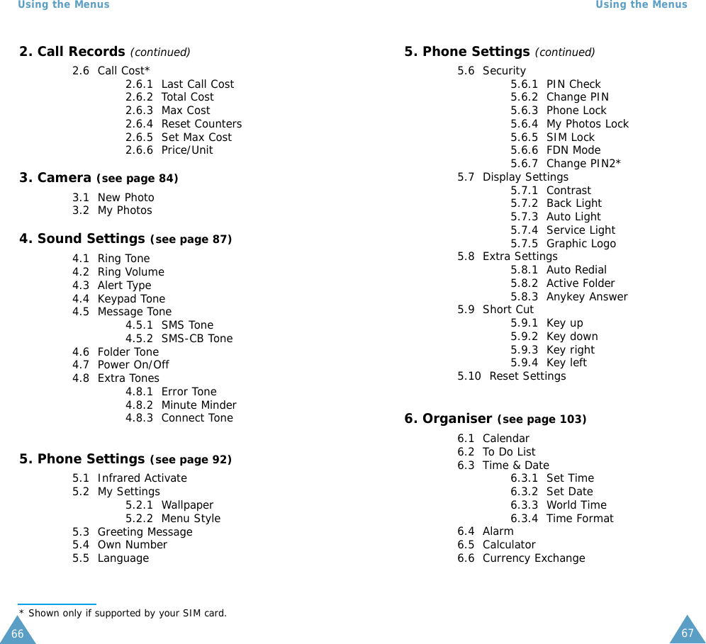 67Using the Menus66Using the Menus2. Call Records (continued)2.6  Call Cost*2.6.1  Last Call Cost2.6.2  Total Cost2.6.3  Max Cost2.6.4  Reset Counters2.6.5  Set Max Cost2.6.6  Price/Unit3. Camera (see page 84)3.1  New Photo3.2  My Photos4. Sound Settings (see page 87)4.1  Ring Tone4.2  Ring Volume4.3  Alert Type4.4  Keypad Tone4.5  Message Tone4.5.1  SMS Tone4.5.2  SMS-CB Tone4.6  Folder Tone4.7  Power On/Off4.8  Extra Tones 4.8.1  Error Tone4.8.2  Minute Minder4.8.3  Connect Tone5. Phone Settings (see page 92)5.1  Infrared Activate5.2  My Settings5.2.1  Wallpaper5.2.2  Menu Style5.3  Greeting Message5.4  Own Number5.5  Language* Shown only if supported by your SIM card.5. Phone Settings (continued)5.6  Security5.6.1  PIN Check5.6.2  Change PIN5.6.3  Phone Lock5.6.4  My Photos Lock5.6.5  SIM Lock5.6.6  FDN Mode5.6.7  Change PIN2*5.7  Display Settings5.7.1  Contrast5.7.2  Back Light5.7.3  Auto Light5.7.4  Service Light5.7.5  Graphic Logo5.8  Extra Settings5.8.1  Auto Redial5.8.2  Active Folder5.8.3  Anykey Answer5.9  Short Cut5.9.1  Key up5.9.2  Key down5.9.3  Key right5.9.4  Key left5.10  Reset Settings6. Organiser (see page 103)6.1  Calendar6.2  To Do List6.3  Time &amp; Date6.3.1  Set Time6.3.2  Set Date6.3.3  World Time6.3.4  Time Format6.4  Alarm6.5  Calculator6.6  Currency Exchange