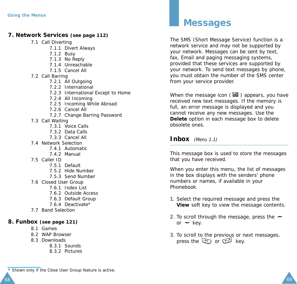 6968Using the Menus7. Network Services (see page 112)7.1  Call Diverting7.1.1  Divert Always7.1.2  Busy7.1.3  No Reply7.1.4  Unreachable7.1.5  Cancel All7.2  Call Barring7.2.1  All Outgoing7.2.2  International7.2.3  International Except to Home7.2.4  All Incoming7.2.5  Incoming While Abroad7.2.6  Cancel All7.2.7  Change Barring Password7.3  Call Waiting7.3.1  Voice Calls7.3.2  Data Calls7.3.3  Cancel All7.4  Network Selection7.4.1  Automatic7.4.2  Manual7.5  Caller ID7.5.1  Default7.5.2  Hide Number7.5.3  Send Number7.6  Closed User Group7.6.1  Index List7.6.2  Outside Access7.6.3  Default Group7.6.4  Deactivate*7.7  Band Selection8. Funbox (see page 121)8.1  Games8.2  WAP Browser8.3  Downloads8.3.1  Sounds8.3.2  Pictures* Shown only if the Close User Group feature is active.MessagesThe SMS (Short Message Service) function is anetwork service and may not be supported byyour network. Messages can be sent by text,fax, Email and paging messaging systems,provided that these services are supported byyour network. To send text messages by phone,you must obtain the number of the SMS centerfrom your service provider.When the message icon ( ) appears, you havereceived new text messages. If the memory isfull, an error message is displayed and youcannot receive any new messages. Use theDelete option in each message box to deleteobsolete ones.Inbox  (Menu 1.1)This message box is used to store the messagesthat you have received.When you enter this menu, the list of messagesin the box displays with the senders&apos; phonenumbers or names, if available in yourPhonebook.1. Select the required message and press theView soft key to view the message contents.2. To scroll through the message, press the or key.3. To scroll to the previous or next messages,press the  or  key.