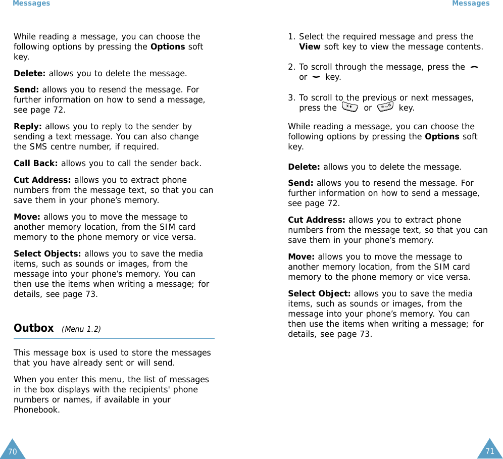 7170MessagesMessagesWhile reading a message, you can choose thefollowing options by pressing the Options softkey.Delete: allows you to delete the message.Send: allows you to resend the message. Forfurther information on how to send a message,see page 72.Reply: allows you to reply to the sender bysending a text message. You can also changethe SMS centre number, if required.Call Back: allows you to call the sender back.Cut Address: allows you to extract phonenumbers from the message text, so that you cansave them in your phone’s memory.Move: allows you to move the message toanother memory location, from the SIM cardmemory to the phone memory or vice versa.Select Objects: allows you to save the mediaitems, such as sounds or images, from themessage into your phone’s memory. You canthen use the items when writing a message; fordetails, see page 73. Outbox  (Menu 1.2)This message box is used to store the messagesthat you have already sent or will send.When you enter this menu, the list of messagesin the box displays with the recipients&apos; phonenumbers or names, if available in yourPhonebook.1. Select the required message and press theView soft key to view the message contents.2. To scroll through the message, press the or key.3. To scroll to the previous or next messages,press the  or  key.While reading a message, you can choose thefollowing options by pressing the Options softkey.Delete: allows you to delete the message.Send: allows you to resend the message. Forfurther information on how to send a message,see page 72.Cut Address: allows you to extract phonenumbers from the message text, so that you cansave them in your phone’s memory. Move: allows you to move the message toanother memory location, from the SIM cardmemory to the phone memory or vice versa. Select Object: allows you to save the mediaitems, such as sounds or images, from themessage into your phone’s memory. You canthen use the items when writing a message; fordetails, see page 73. 