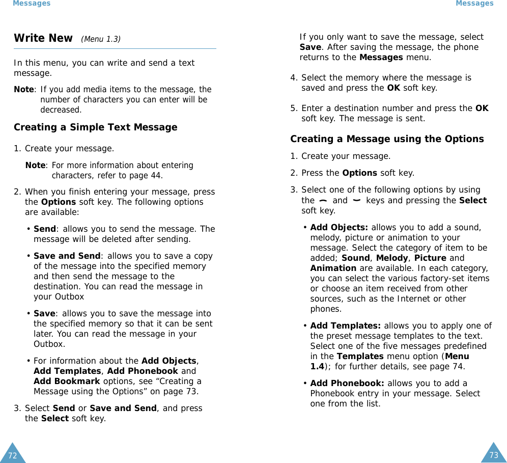 73Messages72MessagesWrite New  (Menu 1.3)In this menu, you can write and send a textmessage.Note: If you add media items to the message, thenumber of characters you can enter will bedecreased.Creating a Simple Text Message1. Create your message.Note: For more information about enteringcharacters, refer to page 44.2. When you finish entering your message, pressthe Options soft key. The following optionsare available:• Send: allows you to send the message. Themessage will be deleted after sending.• Save and Send: allows you to save a copyof the message into the specified memoryand then send the message to thedestination. You can read the message inyour Outbox • Save: allows you to save the message intothe specified memory so that it can be sentlater. You can read the message in yourOutbox.• For information about the Add Objects,Add Templates, Add Phonebook andAdd Bookmark options, see “Creating aMessage using the Options” on page 73.3. Select Send or Save and Send, and pressthe Select soft key.If you only want to save the message, selectSave. After saving the message, the phonereturns to the Messages menu.4. Select the memory where the message issaved and press the OK soft key.5. Enter a destination number and press the OKsoft key. The message is sent.Creating a Message using the Options1. Create your message.2. Press the Options soft key.3. Select one of the following options by usingthe  and  keys and pressing the Selectsoft key.• Add Objects: allows you to add a sound,melody, picture or animation to yourmessage. Select the category of item to beadded; Sound, Melody, Picture andAnimation are available. In each category,you can select the various factory-set itemsor choose an item received from othersources, such as the Internet or otherphones.• Add Templates: allows you to apply one ofthe preset message templates to the text.Select one of the five messages predefinedin the Templates menu option (Menu1.4); for further details, see page 74.• Add Phonebook: allows you to add aPhonebook entry in your message. Selectone from the list.