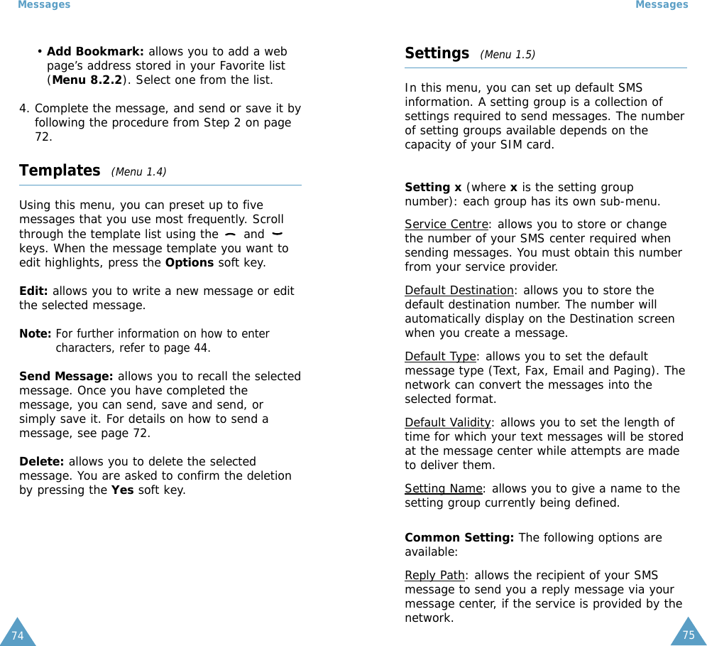 75Messages74Messages• Add Bookmark: allows you to add a webpage’s address stored in your Favorite list(Menu 8.2.2). Select one from the list.4. Complete the message, and send or save it byfollowing the procedure from Step 2 on page72.Templates  (Menu 1.4)Using this menu, you can preset up to fivemessages that you use most frequently. Scrollthrough the template list using the  and keys. When the message template you want toedit highlights, press the Options soft key.Edit: allows you to write a new message or editthe selected message.Note: For further information on how to entercharacters, refer to page 44.Send Message: allows you to recall the selectedmessage. Once you have completed themessage, you can send, save and send, orsimply save it. For details on how to send amessage, see page 72.Delete: allows you to delete the selectedmessage. You are asked to confirm the deletionby pressing the Yes soft key.Settings  (Menu 1.5)In this menu, you can set up default SMSinformation. A setting group is a collection ofsettings required to send messages. The numberof setting groups available depends on thecapacity of your SIM card. Setting x (where xis the setting groupnumber): each group has its own sub-menu.Service Centre: allows you to store or changethe number of your SMS center required whensending messages. You must obtain this numberfrom your service provider.Default Destination: allows you to store thedefault destination number. The number willautomatically display on the Destination screenwhen you create a message.Default Type: allows you to set the defaultmessage type (Text, Fax, Email and Paging). Thenetwork can convert the messages into theselected format.Default Validity: allows you to set the length oftime for which your text messages will be storedat the message center while attempts are madeto deliver them.Setting Name: allows you to give a name to thesetting group currently being defined.Common Setting: The following options areavailable:Reply Path: allows the recipient of your SMSmessage to send you a reply message via yourmessage center, if the service is provided by thenetwork.