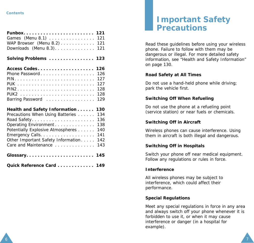 76ContentsImportant SafetyPrecautionsRead these guidelines before using your wirelessphone. Failure to follow with them may bedangerous or illegal. For more detailed safetyinformation, see “Health and Safety Information”on page 130.Road Safety at All TimesDo not use a hand-held phone while driving;park the vehicle first. Switching Off When RefuelingDo not use the phone at a refueling point(service station) or near fuels or chemicals.Switching Off in AircraftWireless phones can cause interference. Usingthem in aircraft is both illegal and dangerous.Switching Off in HospitalsSwitch your phone off near medical equipment.Follow any regulations or rules in force.InterferenceAll wireless phones may be subject tointerference, which could affect theirperformance.Special RegulationsMeet any special regulations in force in any areaand always switch off your phone whenever it isforbidden to use it, or when it may causeinterference or danger (in a hospital forexample).Funbox. . . . . . . . . . . . . . . . . . . . . . . . .  121Games  (Menu 8.1) . . . . . . . . . . . . . . . .  121WAP Browser  (Menu 8.2) . . . . . . . . . . . .  121Downloads  (Menu 8.3). . . . . . . . . . . . . .  121Solving Problems . . . . . . . . . . . . . . . .  123Access Codes. . . . . . . . . . . . . . . . . . . .  126Phone Password. . . . . . . . . . . . . . . . . . .  126PIN. . . . . . . . . . . . . . . . . . . . . . . . . . . .  127PUK . . . . . . . . . . . . . . . . . . . . . . . . . . .  127PIN2 . . . . . . . . . . . . . . . . . . . . . . . . . . . 128PUK2 . . . . . . . . . . . . . . . . . . . . . . . . . . 128Barring Password . . . . . . . . . . . . . . . . . 129Health and Safety Information . . . . . . 130Precautions When Using Batteries . . . . . . 134Road Safety. . . . . . . . . . . . . . . . . . . . . . 136Operating Environment . . . . . . . . . . . . . . 138Potentially Explosive Atmospheres . . . . . . 140Emergency Calls. . . . . . . . . . . . . . . . . . . 141Other Important Safety Information. . . . . 142Care and Maintenance . . . . . . . . . . . . . . 143Glossary. . . . . . . . . . . . . . . . . . . . . . . . 145Quick Reference Card . . . . . . . . . . . . . 149