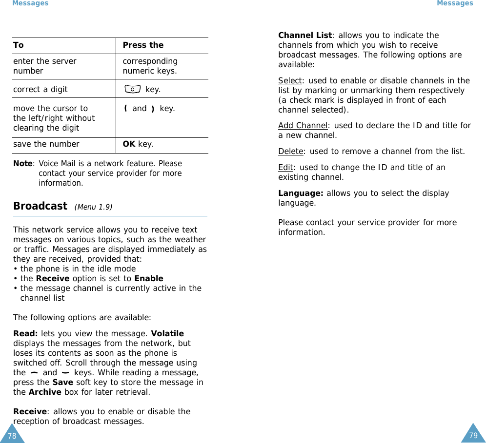 79Messages78MessagesTo Press theenter the server  correspondingnumber numeric keys.correct a digit key.move the cursor to  and  key.the left/right without clearing the digitsave the number OK key.Note: Voice Mail is a network feature. Pleasecontact your service provider for moreinformation.Broadcast  (Menu 1.9)This network service allows you to receive textmessages on various topics, such as the weatheror traffic. Messages are displayed immediately asthey are received, provided that: • the phone is in the idle mode • the Receive option is set to Enable• the message channel is currently active in thechannel listThe following options are available:Read: lets you view the message. Volatiledisplays the messages from the network, butloses its contents as soon as the phone isswitched off. Scroll through the message usingthe  and  keys. While reading a message,press the Save soft key to store the message inthe Archive box for later retrieval.Receive: allows you to enable or disable thereception of broadcast messages.Channel List: allows you to indicate thechannels from which you wish to receivebroadcast messages. The following options areavailable:Select: used to enable or disable channels in thelist by marking or unmarking them respectively(a check mark is displayed in front of eachchannel selected).Add Channel: used to declare the ID and title fora new channel.Delete: used to remove a channel from the list.Edit: used to change the ID and title of anexisting channel.Language: allows you to select the displaylanguage.Please contact your service provider for moreinformation.