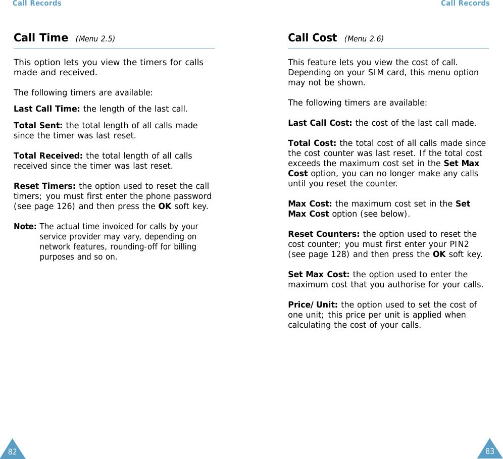 8382Call RecordsCall Time(Menu 2.5)This option lets you view the timers for callsmade and received. The following timers are available:Last Call Time: the length of the last call.Total Sent: the total length of all calls madesince the timer was last reset.Total Received: the total length of all callsreceived since the timer was last reset.Reset Timers: the option used to reset the calltimers; you must first enter the phone password(see page 126) and then press the OK soft key.Note: The actual time invoiced for calls by yourservice provider may vary, depending onnetwork features, rounding-off for billingpurposes and so on.Call RecordsCall Cost  (Menu 2.6)This feature lets you view the cost of call.Depending on your SIM card, this menu optionmay not be shown.The following timers are available:Last Call Cost: the cost of the last call made.Total Cost: the total cost of all calls made sincethe cost counter was last reset. If the total costexceeds the maximum cost set in the Set MaxCost option, you can no longer make any callsuntil you reset the counter.Max Cost: the maximum cost set in the SetMax Cost option (see below).Reset Counters: the option used to reset thecost counter; you must first enter your PIN2(see page 128) and then press the OK soft key.Set Max Cost: the option used to enter themaximum cost that you authorise for your calls.Price/Unit: the option used to set the cost ofone unit; this price per unit is applied whencalculating the cost of your calls.