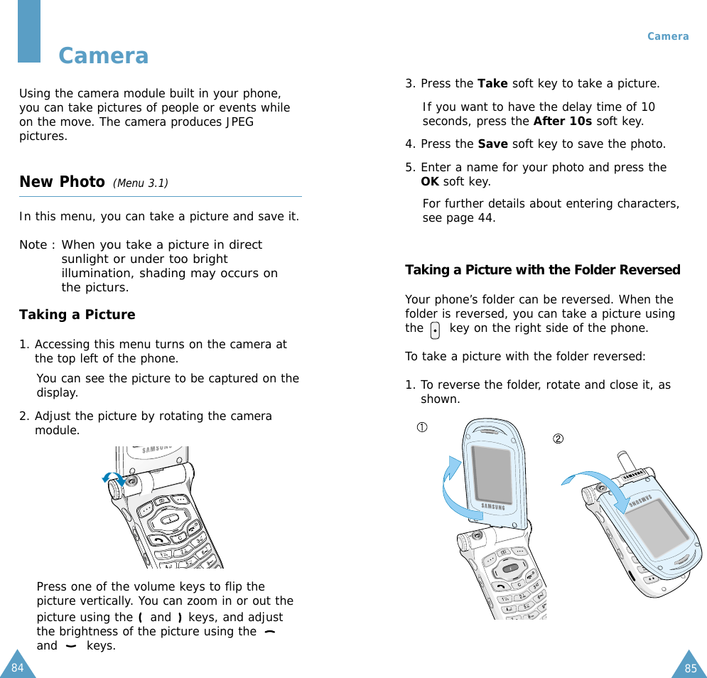 8584CameraUsing the camera module built in your phone,you can take pictures of people or events whileon the move. The camera produces JPEGpictures.New Photo (Menu 3.1)In this menu, you can take a picture and save it.Note : When you take a picture in directsunlight or under too brightillumination, shading may occurs onthe picturs.Taking a Picture 1. Accessing this menu turns on the camera atthe top left of the phone.You can see the picture to be captured on thedisplay.2. Adjust the picture by rotating the cameramodule.Press one of the volume keys to flip thepicture vertically. You can zoom in or out thepicture using the  and  keys, and adjustthe brightness of the picture using the and keys.3. Press the Take soft key to take a picture.If you want to have the delay time of 10seconds, press the After 10s soft key.4. Press the Save soft key to save the photo.5. Enter a name for your photo and press theOK soft key.For further details about entering characters,see page 44.Taking a Picture with the Folder ReversedYour phone’s folder can be reversed. When thefolder is reversed, you can take a picture usingthe      key on the right side of the phone.To take a picture with the folder reversed:1. To reverse the folder, rotate and close it, asshown. Camera