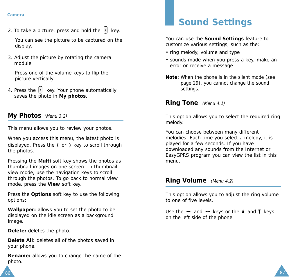 87Camera862. To take a picture, press and hold the      key.You can see the picture to be captured on thedisplay. 3. Adjust the picture by rotating the cameramodule. Press one of the volume keys to flip thepicture vertically. 4. Press the      key. Your phone automaticallysaves the photo in My photos. My Photos (Menu 3.2)This menu allows you to review your photos.When you access this menu, the latest photo isdisplayed. Press the  or  key to scroll throughthe photos.Pressing the Multi soft key shows the photos asthumbnail images on one screen. In thumbnailview mode, use the navigation keys to scrollthrough the photos. To go back to normal viewmode, press the View soft key.Press the Options soft key to use the followingoptions:Wallpaper: allows you to set the photo to bedisplayed on the idle screen as a backgroundimage.Delete: deletes the photo.Delete All: deletes all of the photos saved inyour phone.Rename: allows you to change the name of thephoto.Sound SettingsYou can use the Sound Settings feature tocustomize various settings, such as the:• ring melody, volume and type• sounds made when you press a key, make anerror or receive a messageNote: When the phone is in the silent mode (seepage 29), you cannot change the soundsettings.Ring Tone  (Menu 4.1)This option allows you to select the required ringmelody. You can choose between many differentmelodies. Each time you select a melody, it isplayed for a few seconds. If you havedownloaded any sounds from the Internet orEasyGPRS program you can view the list in thismenu. Ring Volume  (Menu 4.2)This option allows you to adjust the ring volumeto one of five levels. Use the  and  keys or the  and  keyson the left side of the phone.