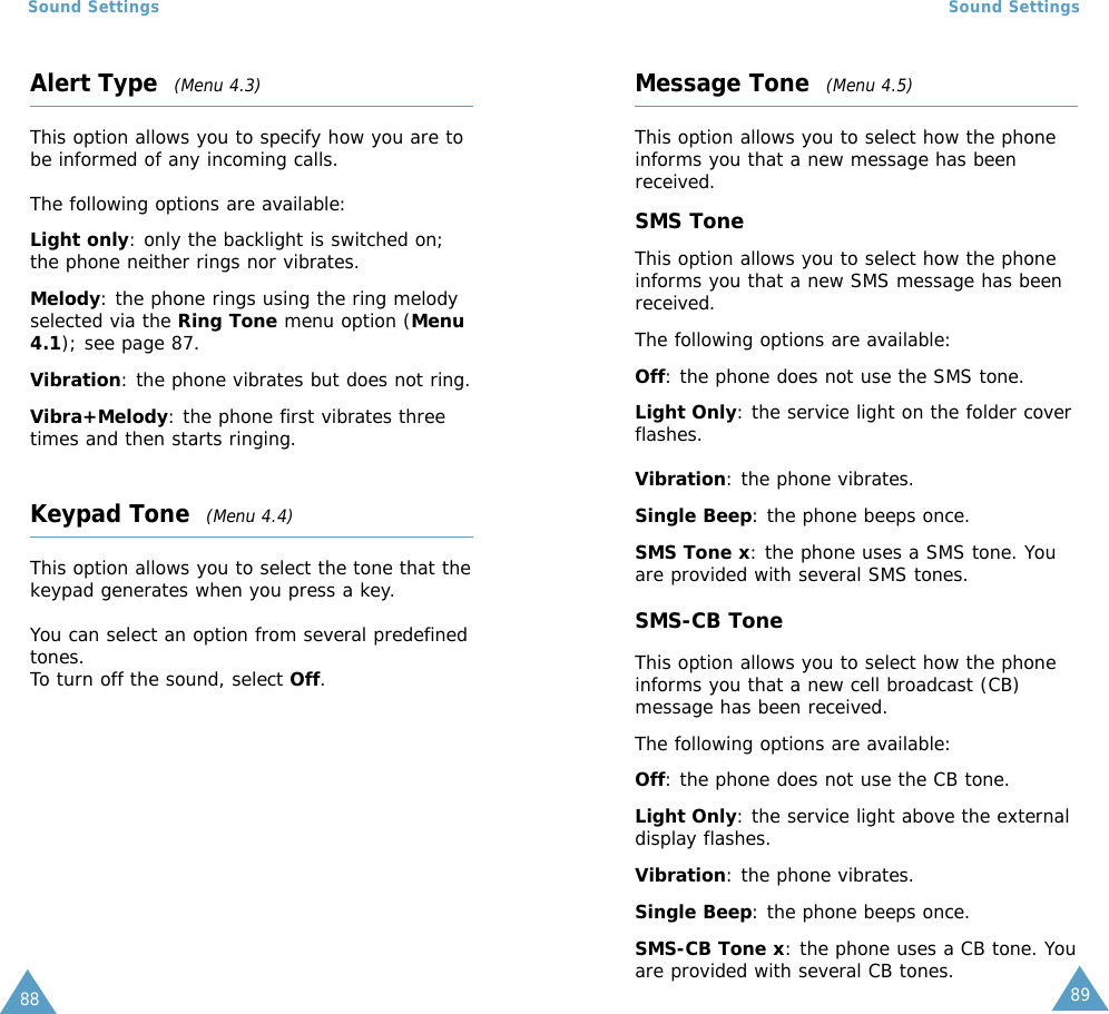 8988Sound SettingsAlert Type  (Menu 4.3)This option allows you to specify how you are tobe informed of any incoming calls. The following options are available:Light only: only the backlight is switched on;the phone neither rings nor vibrates.Melody: the phone rings using the ring melodyselected via the Ring Tone menu option (Menu4.1); see page 87.Vibration: the phone vibrates but does not ring.Vibra+Melody: the phone first vibrates threetimes and then starts ringing.Keypad Tone  (Menu 4.4)This option allows you to select the tone that thekeypad generates when you press a key. You can select an option from several predefinedtones.To turn off the sound, select Off.Sound SettingsMessage Tone  (Menu 4.5)This option allows you to select how the phoneinforms you that a new message has beenreceived.SMS ToneThis option allows you to select how the phoneinforms you that a new SMS message has beenreceived.The following options are available:Off: the phone does not use the SMS tone.Light Only: the service light on the folder coverflashes.Vibration: the phone vibrates.Single Beep: the phone beeps once. SMS Tone x: the phone uses a SMS tone. Youare provided with several SMS tones.SMS-CB ToneThis option allows you to select how the phoneinforms you that a new cell broadcast (CB)message has been received.The following options are available:Off: the phone does not use the CB tone.Light Only: the service light above the externaldisplay flashes.Vibration: the phone vibrates.Single Beep: the phone beeps once. SMS-CB Tone x: the phone uses a CB tone. Youare provided with several CB tones.