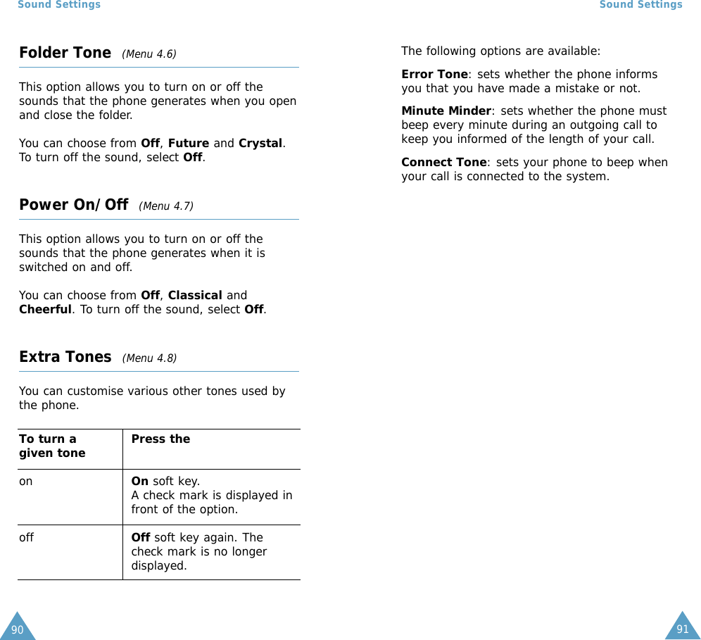 91Sound Settings90Sound SettingsFolder Tone  (Menu 4.6)This option allows you to turn on or off thesounds that the phone generates when you openand close the folder. You can choose from Off, Future and Crystal.To turn off the sound, select Off.Power On/Off  (Menu 4.7)This option allows you to turn on or off thesounds that the phone generates when it isswitched on and off.You can choose from Off, Classical andCheerful. To turn off the sound, select Off.Extra Tones  (Menu 4.8)You can customise various other tones used bythe phone. To turn a  Press thegiven toneon On soft key.A check mark is displayed infront of the option.off Off soft key again. Thecheck mark is no longerdisplayed.The following options are available:Error Tone: sets whether the phone informsyou that you have made a mistake or not. Minute Minder: sets whether the phone mustbeep every minute during an outgoing call tokeep you informed of the length of your call.Connect Tone: sets your phone to beep whenyour call is connected to the system.