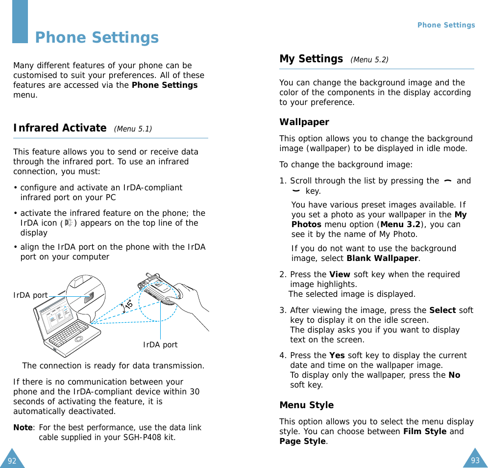 9392Phone SettingsMany different features of your phone can becustomised to suit your preferences. All of thesefeatures are accessed via the Phone Settingsmenu.Infrared Activate  (Menu 5.1)This feature allows you to send or receive datathrough the infrared port. To use an infraredconnection, you must:• configure and activate an IrDA-compliantinfrared port on your PC• activate the infrared feature on the phone; theIrDA icon () appears on the top line of thedisplay• align the IrDA port on the phone with the IrDAport on your computerThe connection is ready for data transmission.If there is no communication between yourphone and the IrDA-compliant device within 30seconds of activating the feature, it isautomatically deactivated.Note: For the best performance, use the data linkcable supplied in your SGH-P408 kit.IrDA portIrDA portMy Settings  (Menu 5.2)You can change the background image and thecolor of the components in the display accordingto your preference.WallpaperThis option allows you to change the backgroundimage (wallpaper) to be displayed in idle mode.To change the background image:1. Scroll through the list by pressing the  andkey.You have various preset images available. Ifyou set a photo as your wallpaper in the MyPhotos menu option (Menu 3.2), you cansee it by the name of My Photo.If you do not want to use the backgroundimage, select Blank Wallpaper. 2. Press the View soft key when the requiredimage highlights.The selected image is displayed.3. After viewing the image, press the Select softkey to display it on the idle screen. The display asks you if you want to displaytext on the screen.4. Press the Yes soft key to display the currentdate and time on the wallpaper image.To display only the wallpaper, press the Nosoft key. Menu StyleThis option allows you to select the menu displaystyle. You can choose between Film Style andPage Style. Phone Settings