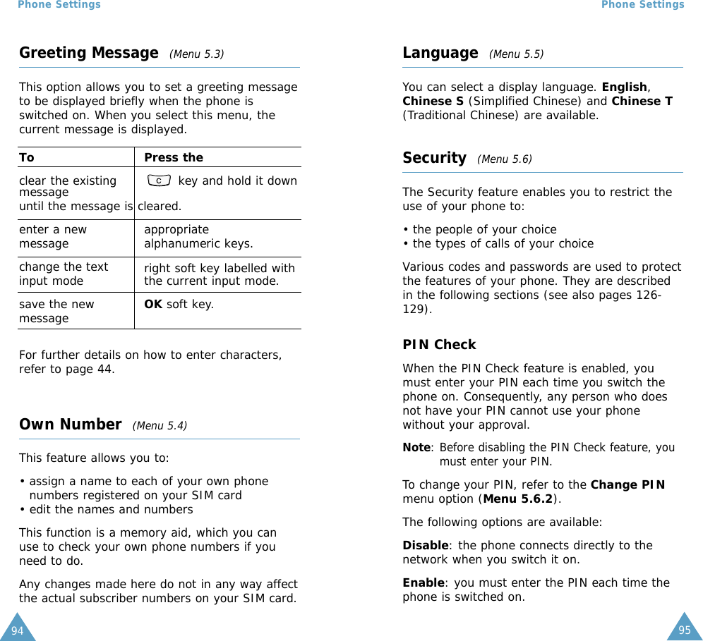 95Phone Settings94Phone SettingsGreeting Message  (Menu 5.3)This option allows you to set a greeting messageto be displayed briefly when the phone isswitched on. When you select this menu, thecurrent message is displayed.To Press theclear the existing  key and hold it downmessageuntil the message is cleared.enter a new appropriate message alphanumeric keys.change the text right soft key labelled withinput mode the current input mode.save the new OK soft key.messageFor further details on how to enter characters,refer to page 44. Own Number  (Menu 5.4)This feature allows you to:• assign a name to each of your own phonenumbers registered on your SIM card• edit the names and numbersThis function is a memory aid, which you canuse to check your own phone numbers if youneed to do.Any changes made here do not in any way affectthe actual subscriber numbers on your SIM card.Language  (Menu 5.5)You can select a display language. English,Chinese S (Simplified Chinese) and Chinese T(Traditional Chinese) are available.Security  (Menu 5.6)The Security feature enables you to restrict theuse of your phone to:• the people of your choice• the types of calls of your choiceVarious codes and passwords are used to protectthe features of your phone. They are describedin the following sections (see also pages 126-129).PIN CheckWhen the PIN Check feature is enabled, youmust enter your PIN each time you switch thephone on. Consequently, any person who doesnot have your PIN cannot use your phonewithout your approval.Note: Before disabling the PIN Check feature, youmust enter your PIN.To change your PIN, refer to the Change PINmenu option (Menu 5.6.2).The following options are available:Disable: the phone connects directly to thenetwork when you switch it on.Enable: you must enter the PIN each time thephone is switched on.