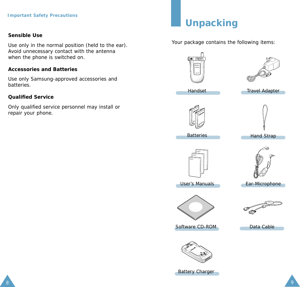 98Important Safety PrecautionsUnpackingYour package contains the following items:In addition, you can obtain the followingaccessories for your phone from your localSamsung dealer:• Desktop charger  • Ear-microphone• Simple hands-free kit • Car holder• Standard/slim batteries• Cigarette lighter adapterSensible UseUse only in the normal position (held to the ear).Avoid unnecessary contact with the antennawhen the phone is switched on.Accessories and BatteriesUse only Samsung-approved accessories andbatteries. Qualified ServiceOnly qualified service personnel may install orrepair your phone.HandsetBatteriesUser’s ManualsTravel AdapterHand StrapEar-MicrophoneSoftware CD-ROM Data CableBattery Charger