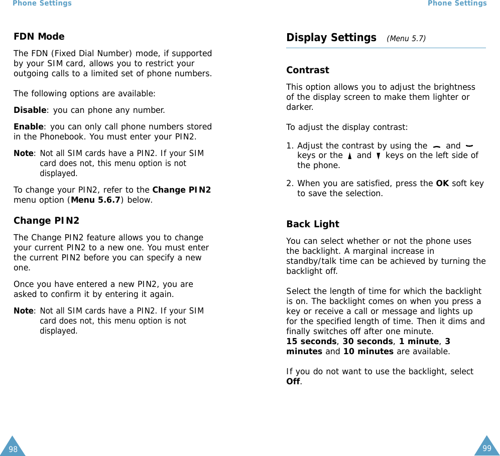 Phone Settings98 99Phone SettingsFDN ModeThe FDN (Fixed Dial Number) mode, if supportedby your SIM card, allows you to restrict youroutgoing calls to a limited set of phone numbers.The following options are available:Disable: you can phone any number.Enable: you can only call phone numbers storedin the Phonebook. You must enter your PIN2.Note: Not all SIM cards have a PIN2. If your SIMcard does not, this menu option is notdisplayed.To change your PIN2, refer to the Change PIN2menu option (Menu 5.6.7) below.Change PIN2The Change PIN2 feature allows you to changeyour current PIN2 to a new one. You must enterthe current PIN2 before you can specify a newone.Once you have entered a new PIN2, you areasked to confirm it by entering it again.Note: Not all SIM cards have a PIN2. If your SIMcard does not, this menu option is notdisplayed.Display Settings   (Menu 5.7)ContrastThis option allows you to adjust the brightnessof the display screen to make them lighter ordarker.To adjust the display contrast:1. Adjust the contrast by using the  and keys or the  and  keys on the left side ofthe phone.2. When you are satisfied, press the OK soft keyto save the selection.Back LightYou can select whether or not the phone usesthe backlight. A marginal increase instandby/talk time can be achieved by turning thebacklight off.Select the length of time for which the backlightis on. The backlight comes on when you press akey or receive a call or message and lights upfor the specified length of time. Then it dims andfinally switches off after one minute. 15 seconds, 30 seconds, 1 minute, 3minutes and 10 minutes are available.If you do not want to use the backlight, selectOff.