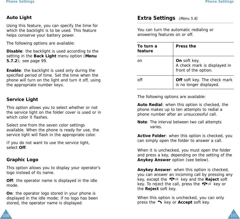 101Phone Settings100Phone SettingsAuto LightUsing this feature, you can specify the time forwhich the backlight is to be used. This featurehelps conserve your battery power.The following options are available:Disable: the backlight is used according to thesetting in the Back Light menu option (Menu5.7.2); see page 99.Enable: the backlight is used only during thespecified period of time. Set the time when thephone will turn on the light and turn it off, usingthe appropriate number keys.Service LightThis option allows you to select whether or notthe service light on the folder cover is used or inwhich color it flashes. Select one from the seven color settingsavailable. When the phone is ready for use, theservice light will flash in the appropriate color.If you do not want to use the service light,select Off.Graphic LogoThis option allows you to display your operator’slogo instead of its name.Off: the operator name is displayed in the idlemode.On: the operator logo stored in your phone isdisplayed in the idle mode; if no logo has beenstored, the operator name is displayed.Extra Settings  (Menu 5.8)You can turn the automatic redialing oranswering features on or off. To turn a  Press thefeatureon On soft key.A check mark is displayed infront of the option.off Off soft key. The check markis no longer displayed.The following options are available:Auto Redial: when this option is checked, thephone makes up to ten attempts to redial aphone number after an unsuccessful call.Note: The interval between two call attemptsvaries.Active Folder: when this option is checked, youcan simply open the folder to answer a call.When it is unchecked, you must open the folderand press a key, depending on the setting of theAnykey Answer option (see below).Anykey Answer: when this option is checked,you can answer an incoming call by pressing anykey, except the key and the Reject softkey. To reject the call, press the  key orthe Reject soft key. When this option is unchecked, you can onlypress the  key or Accept soft key.