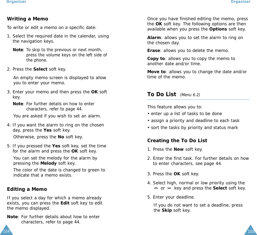 105104Writing a MemoTo write or edit a memo on a specific date:1. Select the required date in the calendar, usingthe navigation keys.Note: To skip to the previous or next month,press the volume keys on the left side ofthe phone.2. Press the Select soft key. An empty memo screen is displayed to allowyou to enter your memo.3. Enter your memo and then press the OK softkey.Note: For further details on how to entercharacters, refer to page 44.You are asked if you wish to set an alarm.4. If you want the alarm to ring on the chosenday, press the Yes soft key. Otherwise, press the No soft key.5. If you pressed the Yes soft key, set the timefor the alarm and press the OK soft key.You can set the melody for the alarm bypressing the Melody soft key.The color of the date is changed to green toindicate that a memo exists.Editing a MemoIf you select a day for which a memo alreadyexists, you can press the Edit soft key to editthe memo displayed.Note: For further details about how to entercharacters, refer to page 44.OrganiserOrganiserOnce you have finished editing the memo, pressthe OK soft key. The following options are thenavailable when you press the Options soft key.Alarm: allows you to set the alarm to ring onthe chosen day.Erase: allows you to delete the memo.Copy to: allows you to copy the memo toanother date and/or time.Move to: allows you to change the date and/ortime of the memo.To Do List  (Menu 6.2)This feature allows you to:• enter up a list of tasks to be done• assign a priority and deadline to each task• sort the tasks by priority and status markCreating the To Do List1. Press the New soft key.2. Enter the first task. For further details on howto enter characters, see page 44.3. Press the OK soft key.4. Select high, normal or low priority using theor  key and press the Select soft key.5. Enter your deadline. If you do not want to set a deadline, pressthe Skip soft key.