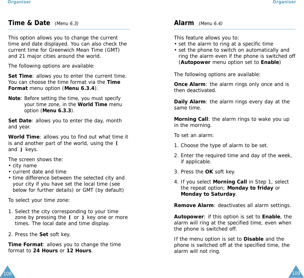 109Organiser Organiser108Time &amp; Date  (Menu 6.3)This option allows you to change the currenttime and date displayed. You can also check thecurrent time for Greenwich Mean Time (GMT)and 21 major cities around the world.The following options are available:Set Time: allows you to enter the current time.You can choose the time format via the TimeFormat menu option (Menu 6.3.4).Note: Before setting the time, you must specifyyour time zone, in the World Time menuoption (Menu 6.3.3).Set Date: allows you to enter the day, monthand year. World Time: allows you to find out what time it is and another part of the world, using theand keys.The screen shows the:• city name• current date and time• time difference between the selected city andyour city if you have set the local time (seebelow for further details) or GMT (by default)To select your time zone:1. Select the city corresponding to your timezone by pressing the or  key one or moretimes. The local date and time display.2. Press the Set soft key.Time Format: allows you to change the timeformat to 24 Hours or 12 Hours.Alarm  (Menu 6.4)This feature allows you to:• set the alarm to ring at a specific time• set the phone to switch on automatically andring the alarm even if the phone is switched off(Autopower menu option set to Enable)The following options are available:Once Alarm: the alarm rings only once and isthen deactivated.Daily Alarm: the alarm rings every day at thesame time.Morning Call: the alarm rings to wake you upin the morning.To set an alarm:1. Choose the type of alarm to be set.2. Enter the required time and day of the week,if applicable.3. Press the OK soft key.4. If you select Morning Call in Step 1, selectthe repeat option; Monday to friday orMonday to Saturday.Remove Alarm: deactivates all alarm settings.Autopower: if this option is set to Enable, thealarm will ring at the specified time, even whenthe phone is switched off. If the menu option is set to Disable and thephone is switched off at the specified time, thealarm will not ring.