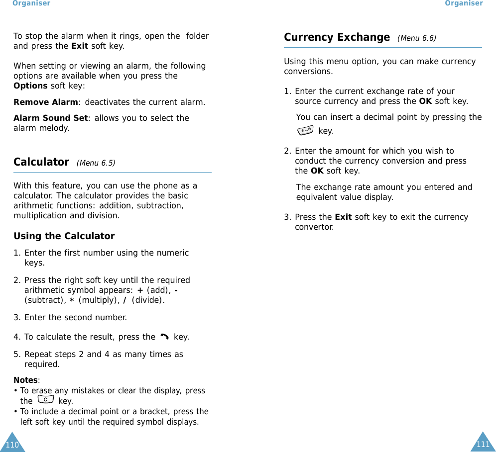 111Organiser110OrganiserTo stop the alarm when it rings, open the  folderand press the Exit soft key.When setting or viewing an alarm, the followingoptions are available when you press theOptions soft key:Remove Alarm: deactivates the current alarm. Alarm Sound Set: allows you to select thealarm melody. Calculator  (Menu 6.5)With this feature, you can use the phone as acalculator. The calculator provides the basicarithmetic functions: addition, subtraction,multiplication and division.Using the Calculator1. Enter the first number using the numerickeys.2. Press the right soft key until the requiredarithmetic symbol appears: +(add), -(subtract), *(multiply), /(divide).3. Enter the second number.4. To calculate the result, press the  key.5. Repeat steps 2 and 4 as many times asrequired.Notes: • To erase any mistakes or clear the display, pressthe key.• To include a decimal point or a bracket, press theleft soft key until the required symbol displays.Currency Exchange  (Menu 6.6)Using this menu option, you can make currencyconversions.1. Enter the current exchange rate of yoursource currency and press the OK soft key.You can insert a decimal point by pressing thekey.2. Enter the amount for which you wish toconduct the currency conversion and pressthe OK soft key.The exchange rate amount you entered andequivalent value display.3. Press the Exit soft key to exit the currencyconvertor.
