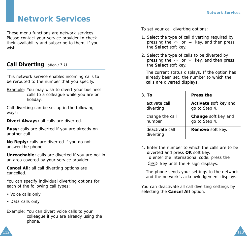 113112Network ServicesThese menu functions are network services.Please contact your service provider to checktheir availability and subscribe to them, if youwish.Call Diverting  (Menu 7.1)This network service enables incoming calls tobe rerouted to the number that you specify.Example: You may wish to divert your businesscalls to a colleague while you are onholiday.Call diverting can be set up in the followingways:Divert Always: all calls are diverted.Busy: calls are diverted if you are already onanother call.No Reply: calls are diverted if you do notanswer the phone.Unreachable: calls are diverted if you are not inan area covered by your service provider.Cancel All: all call diverting options arecancelled.You can specify individual diverting options foreach of the following call types:• Voice calls only• Data calls onlyExample: You can divert voice calls to yourcolleague if you are already using thephone.Network ServicesTo set your call diverting options:1. Select the type of call diverting required bypressing the  or  key, and then pressthe Select soft key.2. Select the type of calls to be diverted bypressing the  or  key, and then pressthe Select soft key.The current status displays. If the option hasalready been set, the number to which thecalls are diverted displays.3. To Press theactivate call Activate soft key anddiverting go to Step 4.change the call  Change soft key andnumber go to Step 4. deactivate call  Remove soft key.diverting4. Enter the number to which the calls are to bediverted and press OK soft key.To enter the international code, press thekey until the +sign displays.The phone sends your settings to the networkand the network&apos;s acknowledgement displays.You can deactivate all call diverting settings byselecting the Cancel All option.