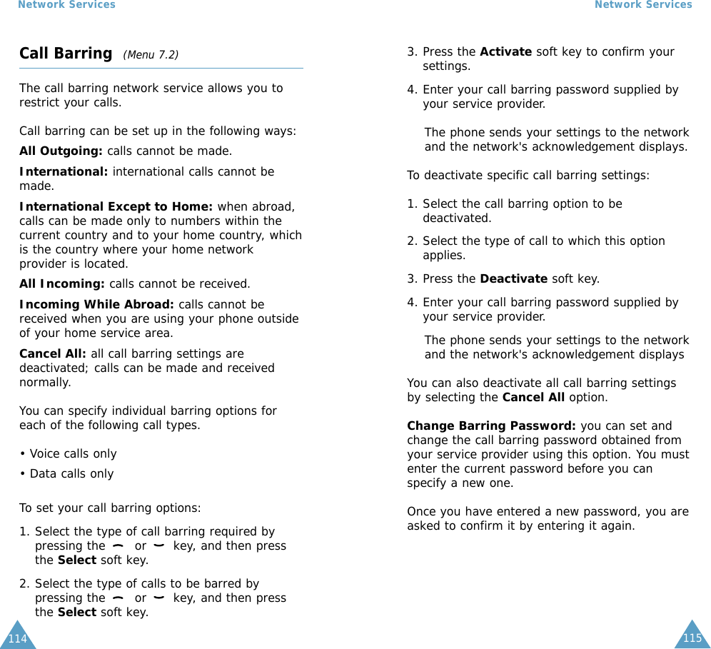 115Network Services114Network ServicesCall Barring  (Menu 7.2)The call barring network service allows you torestrict your calls.Call barring can be set up in the following ways:All Outgoing: calls cannot be made.International: international calls cannot bemade.International Except to Home: when abroad,calls can be made only to numbers within thecurrent country and to your home country, whichis the country where your home networkprovider is located.All Incoming: calls cannot be received.Incoming While Abroad: calls cannot bereceived when you are using your phone outsideof your home service area.Cancel All: all call barring settings aredeactivated; calls can be made and receivednormally.You can specify individual barring options foreach of the following call types.• Voice calls only• Data calls onlyTo set your call barring options:1. Select the type of call barring required bypressing the  or  key, and then pressthe Select soft key.2. Select the type of calls to be barred bypressing the  or  key, and then pressthe Select soft key.3. Press the Activate soft key to confirm yoursettings.4. Enter your call barring password supplied byyour service provider.The phone sends your settings to the networkand the network&apos;s acknowledgement displays.To deactivate specific call barring settings:1. Select the call barring option to bedeactivated.2. Select the type of call to which this optionapplies.3. Press the Deactivate soft key.4. Enter your call barring password supplied byyour service provider.The phone sends your settings to the networkand the network&apos;s acknowledgement displaysYou can also deactivate all call barring settingsby selecting the Cancel All option.Change Barring Password: you can set andchange the call barring password obtained fromyour service provider using this option. You mustenter the current password before you canspecify a new one.Once you have entered a new password, you areasked to confirm it by entering it again.