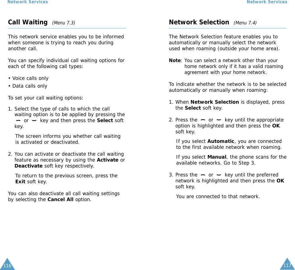 116Network Services117Network ServicesCall Waiting  (Menu 7.3)This network service enables you to be informedwhen someone is trying to reach you duringanother call.You can specify individual call waiting options foreach of the following call types:• Voice calls only• Data calls onlyTo set your call waiting options:1. Select the type of calls to which the callwaiting option is to be applied by pressing theor  key and then press the Select softkey.The screen informs you whether call waitingis activated or deactivated. 2. You can activate or deactivate the call waitingfeature as necessary by using the Activate orDeactivate soft key respectively. To return to the previous screen, press theExit soft key.You can also deactivate all call waiting settingsby selecting the Cancel All option.Network Selection  (Menu 7.4)The Network Selection feature enables you toautomatically or manually select the networkused when roaming (outside your home area).Note: You can select a network other than yourhome network only if it has a valid roamingagreement with your home network.To indicate whether the network is to be selectedautomatically or manually when roaming:1. When Network Selection is displayed, pressthe Select soft key.2. Press the  or  key until the appropriateoption is highlighted and then press the OKsoft key.If you select Automatic, you are connectedto the first available network when roaming.If you select Manual, the phone scans for theavailable networks. Go to Step 3.3. Press the  or  key until the preferrednetwork is highlighted and then press the OKsoft key.You are connected to that network.