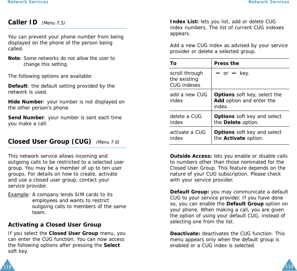 119Network Services118Network ServicesCaller ID  (Menu 7.5)You can prevent your phone number from beingdisplayed on the phone of the person beingcalled.Note: Some networks do not allow the user tochange this setting.The following options are available:Default: the default setting provided by thenetwork is used.Hide Number: your number is not displayed onthe other person’s phone.Send Number: your number is sent each timeyou make a call.Closed User Group (CUG)  (Menu 7.6)This network service allows incoming andoutgoing calls to be restricted to a selected usergroup. You may be a member of up to ten usergroups. For details on how to create, activateand use a closed user group, contact yourservice provider.Example: A company lends SIM cards to itsemployees and wants to restrictoutgoing calls to members of the sameteam.Activating a Closed User GroupIf you select the Closed User Group menu, youcan enter the CUG function. You can now accessthe following options after pressing the Selectsoft key.Index List: lets you list, add or delete CUGindex numbers. The list of current CUG indexesappears. Add a new CUG index as advised by your serviceprovider or delete a selected group.To Press thescroll through  or  key.the existing CUG indexesadd a new CUG  Options soft key, select theindex Add option and enter theindex.delete a CUG  Options soft key and selectindex the Delete option.activate a CUG  Options soft key and selectindex the Activate option.Outside Access: lets you enable or disable callsto numbers other than those nominated for theClosed User Group. This feature depends on thenature of your CUG subscription. Please checkwith your service provider.Default Group: you may communicate a defaultCUG to your service provider. If you have doneso, you can enable the Default Group option onyour phone. When making a call, you are giventhe option of using your default CUG, instead ofselecting one from the list.Deactivate: deactivates the CUG function. Thismenu appears only when the default group isenabled or a CUG index is selected.