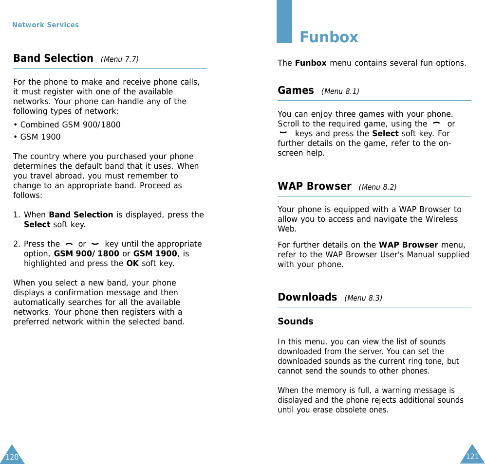 121Band Selection  (Menu 7.7)For the phone to make and receive phone calls,it must register with one of the availablenetworks. Your phone can handle any of thefollowing types of network: • Combined GSM 900/1800• GSM 1900The country where you purchased your phonedetermines the default band that it uses. Whenyou travel abroad, you must remember tochange to an appropriate band. Proceed asfollows:1. When Band Selection is displayed, press theSelect soft key.2. Press the  or  key until the appropriateoption, GSM 900/1800 or GSM 1900, ishighlighted and press the OK soft key.When you select a new band, your phonedisplays a confirmation message and thenautomatically searches for all the availablenetworks. Your phone then registers with apreferred network within the selected band.120Network ServicesFunboxThe Funbox menu contains several fun options.Games  (Menu 8.1)You can enjoy three games with your phone. Scroll to the required game, using the  orkeys and press the Select soft key. Forfurther details on the game, refer to the on-screen help.WAP Browser  (Menu 8.2)Your phone is equipped with a WAP Browser toallow you to access and navigate the WirelessWeb.For further details on the WAP Browser menu,refer to the WAP Browser User&apos;s Manual suppliedwith your phone.Downloads  (Menu 8.3)SoundsIn this menu, you can view the list of soundsdownloaded from the server. You can set thedownloaded sounds as the current ring tone, butcannot send the sounds to other phones. When the memory is full, a warning message isdisplayed and the phone rejects additional soundsuntil you erase obsolete ones. 