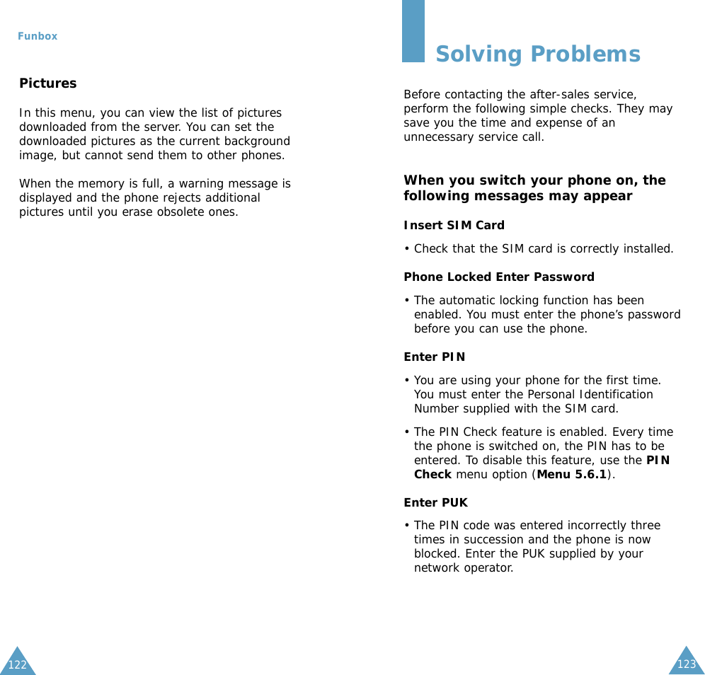 123Funbox122PicturesIn this menu, you can view the list of picturesdownloaded from the server. You can set thedownloaded pictures as the current backgroundimage, but cannot send them to other phones. When the memory is full, a warning message isdisplayed and the phone rejects additionalpictures until you erase obsolete ones.Solving ProblemsBefore contacting the after-sales service,perform the following simple checks. They maysave you the time and expense of anunnecessary service call.When you switch your phone on, thefollowing messages may appearInsert SIM Card• Check that the SIM card is correctly installed.Phone Locked Enter Password• The automatic locking function has beenenabled. You must enter the phone’s passwordbefore you can use the phone.Enter PIN• You are using your phone for the first time.You must enter the Personal IdentificationNumber supplied with the SIM card.• The PIN Check feature is enabled. Every timethe phone is switched on, the PIN has to beentered. To disable this feature, use the PINCheck menu option (Menu 5.6.1).Enter PUK• The PIN code was entered incorrectly threetimes in succession and the phone is nowblocked. Enter the PUK supplied by yournetwork operator.