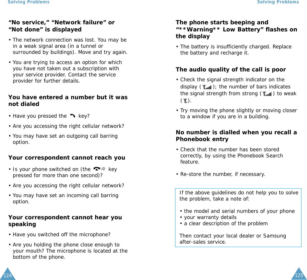 125Solving ProblemsSolving Problems124“No service,” “Network failure” or“Not done” is displayed• The network connection was lost. You may bein a weak signal area (in a tunnel orsurrounded by buildings). Move and try again.• You are trying to access an option for whichyou have not taken out a subscription withyour service provider. Contact the serviceprovider for further details.You have entered a number but it wasnot dialed• Have you pressed the  key?• Are you accessing the right cellular network?• You may have set an outgoing call barringoption.Your correspondent cannot reach you• Is your phone switched on (the  keypressed for more than one second)?• Are you accessing the right cellular network?• You may have set an incoming call barringoption.Your correspondent cannot hear youspeaking• Have you switched off the microphone?• Are you holding the phone close enough toyour mouth? The microphone is located at thebottom of the phone.The phone starts beeping and“**Warning** Low Battery” flashes onthe display• The battery is insufficiently charged. Replacethe battery and recharge it.The audio quality of the call is poor• Check the signal strength indicator on thedisplay ( ); the number of bars indicatesthe signal strength from strong ( ) to weak().• Try moving the phone slightly or moving closerto a window if you are in a building.No number is dialled when you recall aPhonebook entry• Check that the number has been storedcorrectly, by using the Phonebook Searchfeature.• Re-store the number, if necessary.If the above guidelines do not help you to solvethe problem, take a note of:• the model and serial numbers of your phone• your warranty details• a clear description of the problemThen contact your local dealer or Samsungafter-sales service.