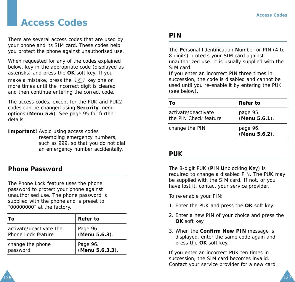 127Access CodesThere are several access codes that are used byyour phone and its SIM card. These codes helpyou protect the phone against unauthorised use.When requested for any of the codes explainedbelow, key in the appropriate code (displayed asasterisks) and press the OK soft key. If youmake a mistake, press the  key one ormore times until the incorrect digit is clearedand then continue entering the correct code.The access codes, except for the PUK and PUK2codes can be changed using Security menuoptions (Menu 5.6). See page 95 for furtherdetails.Important! Avoid using access codesresembling emergency numbers,such as 999, so that you do not dialan emergency number accidentally.Phone PasswordThe Phone Lock feature uses the phonepassword to protect your phone againstunauthorised use. The phone password issupplied with the phone and is preset to“00000000” at the factory.To Refer toactivate/deactivate the  Page 96.Phone Lock feature (Menu 5.6.3).change the phone  Page 96.password (Menu 5.6.3.3).126Access CodesPINThe Personal Identification Number or PIN (4 to8 digits) protects your SIM card againstunauthorized use. It is usually supplied with theSIM card.If you enter an incorrect PIN three times insuccession, the code is disabled and cannot beused until you re-enable it by entering the PUK(see below).To Refer toactivate/deactivate page 95.the PIN Check feature (Menu 5.6.1).change the PIN page 96.(Menu 5.6.2).PUKThe 8-digit PUK (PIN Unblocking Key) isrequired to change a disabled PIN. The PUK maybe supplied with the SIM card. If not, or youhave lost it, contact your service provider.To re-enable your PIN:1. Enter the PUK and press the OK soft key.2. Enter a new PIN of your choice and press theOK soft key.3. When the Confirm New PIN message isdisplayed, enter the same code again andpress the OK soft key.If you enter an incorrect PUK ten times insuccession, the SIM card becomes invalid.Contact your service provider for a new card.