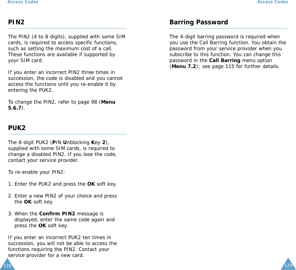 129Access Codes128Access CodesPIN2The PIN2 (4 to 8 digits), supplied with some SIMcards, is required to access specific functions,such as setting the maximum cost of a call.These functions are available if supported byyour SIM card.If you enter an incorrect PIN2 three times insuccession, the code is disabled and you cannotaccess the functions until you re-enable it byentering the PUK2.To change the PIN2, refer to page 98 (Menu5.6.7).PUK2The 8-digit PUK2 (PIN Unblocking Key 2),supplied with some SIM cards, is required tochange a disabled PIN2. If you lose the code,contact your service provider.To re-enable your PIN2:1. Enter the PUK2 and press the OK soft key.2. Enter a new PIN2 of your choice and pressthe OK soft key.3. When the Confirm PIN2 message isdisplayed, enter the same code again andpress the OK soft key.If you enter an incorrect PUK2 ten times insuccession, you will not be able to access thefunctions requiring the PIN2. Contact yourservice provider for a new card.Barring PasswordThe 4-digit barring password is required whenyou use the Call Barring function. You obtain thepassword from your service provider when yousubscribe to this function. You can change thispassword in the Call Barring menu option(Menu 7.2); see page 115 for further details.