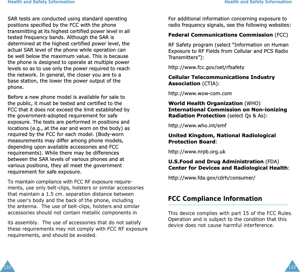Health and Safety Information132SAR tests are conducted using standard operating positions specified by the FCC with the phone transmitting at its highest certified power level in all tested frequency bands. Although the SAR is determined at the highest certified power level, the actual SAR level of the phone while operation can be well below the maximum value. This is because the phone is designed to operate at multiple power levels so as to use only the power required to reach the network. In general, the closer you are to a base station, the lower the power output of the phone. Before a new phone model is available for sale to the public, it must be tested and certified to the FCC that it does not exceed the limit established by the government-adopted requirement for safe exposure. The tests are performed in positions and locations (e.g., at the ear and worn on the body) as required by the FCC for each model. (Body-worn measurements may differ among phone models, depending upon available accessories and FCC requirements). While there may be differences between the SAR levels of various phones and at various positions, they all meet the government requirement for safe exposure.To maintain compliance with FCC RF exposure require-             ments, use only belt-clips, holsters or similar accessoriesthat maintain a 1.5 cm. separation distance between  the user&apos;s body and the back of the phone, including the antenna.  The use of belt-clips, holsters and similar accessories should not contain metallic components inits assembly.  The use of accessories that do not satisfy these requirements may not comply with FCC RF exposure  requirements, and should be avoided.Health and Safety Information133For additional information concerning exposure to radio frequency signals, see the following websites:Federal Communications Commission (FCC) RF Safety program (select “Information on Human Exposure to RF Fields from Cellular and PCS Radio Transmitters”): http://www.fcc.gov/oet/rfsafetyCellular Telecommunications Industry Association (CTIA): http://www.wow-com.comWorld Health Organization (WHO) International Commission on Non-ionizing Radiation Protection (select Qs &amp; As): http://www.who.int/emfUnited Kingdom, National Radiological Protection Board: http://www.nrpb.org.ukU.S.Food and Drug Administration (FDA) Center for Devices and Radiological Health:http://www.fda.gov/cdrh/consumer/120FCC Compliance lnformationThis device complies with part 15 of the FCC Rules.Operation and is subject to the condition that thisdevice does not cause harmful interference.
