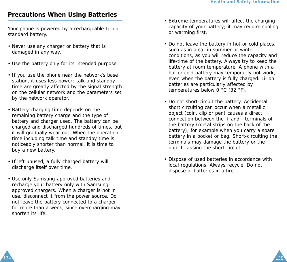 135Precautions When Using BatteriesYour phone is powered by a rechargeable Li-ionstandard battery. • Never use any charger or battery that isdamaged in any way.• Use the battery only for its intended purpose.• If you use the phone near the network’s basestation, it uses less power; talk and standbytime are greatly affected by the signal strengthon the cellular network and the parameters setby the network operator.• Battery charging time depends on theremaining battery charge and the type ofbattery and charger used. The battery can becharged and discharged hundreds of times, butit will gradually wear out. When the operationtime including talk time and standby time isnoticeably shorter than normal, it is time tobuy a new battery.• If left unused, a fully charged battery willdischarge itself over time.• Use only Samsung-approved batteries andrecharge your battery only with Samsung-approved chargers. When a charger is not inuse, disconnect it from the power source. Donot leave the battery connected to a chargerfor more than a week, since overcharging mayshorten its life.134Health and Safety Information• Extreme temperatures will affect the chargingcapacity of your battery; it may require coolingor warming first.• Do not leave the battery in hot or cold places,such as in a car in summer or winterconditions, as you will reduce the capacity andlife-time of the battery. Always try to keep thebattery at room temperature. A phone with ahot or cold battery may temporarily not work,even when the battery is fully charged. Li-ionbatteries are particularly affected bytemperatures below 0 °C (32 °F).• Do not short-circuit the battery. Accidentalshort circuiting can occur when a metallicobject (coin, clip or pen) causes a directconnection between the + and - terminals ofthe battery (metal strips on the back of thebattery), for example when you carry a sparebattery in a pocket or bag. Short-circuiting theterminals may damage the battery or theobject causing the short-circuit.• Dispose of used batteries in accordance withlocal regulations. Always recycle. Do notdispose of batteries in a fire.135