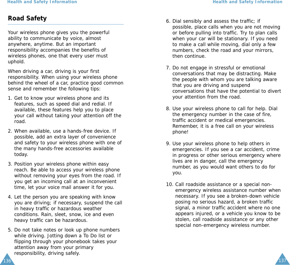 137Health and Safety Information136Road SafetyYour wireless phone gives you the powerfulability to communicate by voice, almostanywhere, anytime. But an importantresponsibility accompanies the benefits ofwireless phones, one that every user mustuphold.When driving a car, driving is your firstresponsibility. When using your wireless phonebehind the wheel of a car, practice good commonsense and remember the following tips:1. Get to know your wireless phone and itsfeatures, such as speed dial and redial. Ifavailable, these features help you to placeyour call without taking your attention off theroad.2. When available, use a hands-free device. Ifpossible, add an extra layer of convenienceand safety to your wireless phone with one ofthe many hands-free accessories availabletoday.3. Position your wireless phone within easyreach. Be able to access your wireless phonewithout removing your eyes from the road. Ifyou get an incoming call at an inconvenienttime, let your voice mail answer it for you.4. Let the person you are speaking with knowyou are driving; if necessary, suspend the callin heavy traffic or hazardous weatherconditions. Rain, sleet, snow, ice and evenheavy traffic can be hazardous.5. Do not take notes or look up phone numberswhile driving. Jotting down a To Do list orflipping through your phonebook takes yourattention away from your primaryresponsibility, driving safely.Health and Safety Information6. Dial sensibly and assess the traffic; ifpossible, place calls when you are not movingor before pulling into traffic. Try to plan callswhen your car will be stationary. If you needto make a call while moving, dial only a fewnumbers, check the road and your mirrors,then continue.7. Do not engage in stressful or emotionalconversations that may be distracting. Makethe people with whom you are talking awarethat you are driving and suspendconversations that have the potential to divertyour attention from the road.8. Use your wireless phone to call for help. Dialthe emergency number in the case of fire,traffic accident or medical emergencies.Remember, it is a free call on your wirelessphone!9. Use your wireless phone to help others inemergencies. If you see a car accident, crimein progress or other serious emergency wherelives are in danger, call the emergencynumber, as you would want others to do foryou.10. Call roadside assistance or a special non-emergency wireless assistance number whennecessary. If you see a broken-down vehicleposing no serious hazard, a broken trafficsignal, a minor traffic accident where no oneappears injured, or a vehicle you know to bestolen, call roadside assistance or any otherspecial non-emergency wireless number.