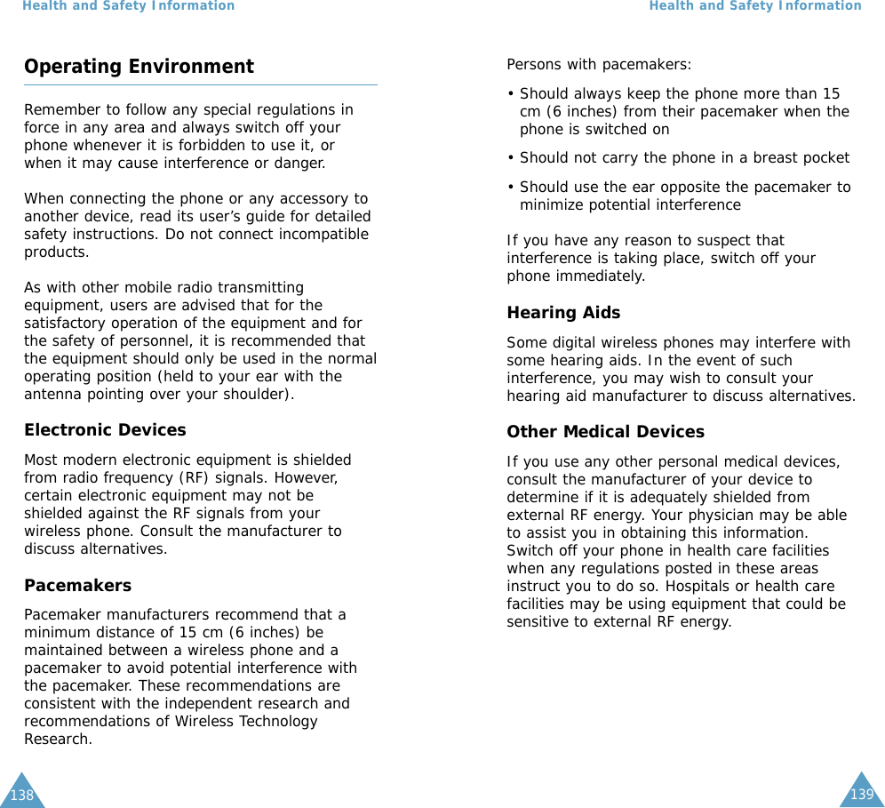 139Health and Safety Information138Health and Safety InformationOperating EnvironmentRemember to follow any special regulations inforce in any area and always switch off yourphone whenever it is forbidden to use it, orwhen it may cause interference or danger.When connecting the phone or any accessory toanother device, read its user’s guide for detailedsafety instructions. Do not connect incompatibleproducts.As with other mobile radio transmittingequipment, users are advised that for thesatisfactory operation of the equipment and forthe safety of personnel, it is recommended thatthe equipment should only be used in the normaloperating position (held to your ear with theantenna pointing over your shoulder).Electronic DevicesMost modern electronic equipment is shieldedfrom radio frequency (RF) signals. However,certain electronic equipment may not beshielded against the RF signals from yourwireless phone. Consult the manufacturer todiscuss alternatives.PacemakersPacemaker manufacturers recommend that aminimum distance of 15 cm (6 inches) bemaintained between a wireless phone and apacemaker to avoid potential interference withthe pacemaker. These recommendations areconsistent with the independent research andrecommendations of Wireless TechnologyResearch.Persons with pacemakers:• Should always keep the phone more than 15cm (6 inches) from their pacemaker when thephone is switched on• Should not carry the phone in a breast pocket• Should use the ear opposite the pacemaker tominimize potential interferenceIf you have any reason to suspect thatinterference is taking place, switch off yourphone immediately.Hearing AidsSome digital wireless phones may interfere withsome hearing aids. In the event of suchinterference, you may wish to consult yourhearing aid manufacturer to discuss alternatives.Other Medical DevicesIf you use any other personal medical devices,consult the manufacturer of your device todetermine if it is adequately shielded fromexternal RF energy. Your physician may be ableto assist you in obtaining this information.Switch off your phone in health care facilitieswhen any regulations posted in these areasinstruct you to do so. Hospitals or health carefacilities may be using equipment that could besensitive to external RF energy.