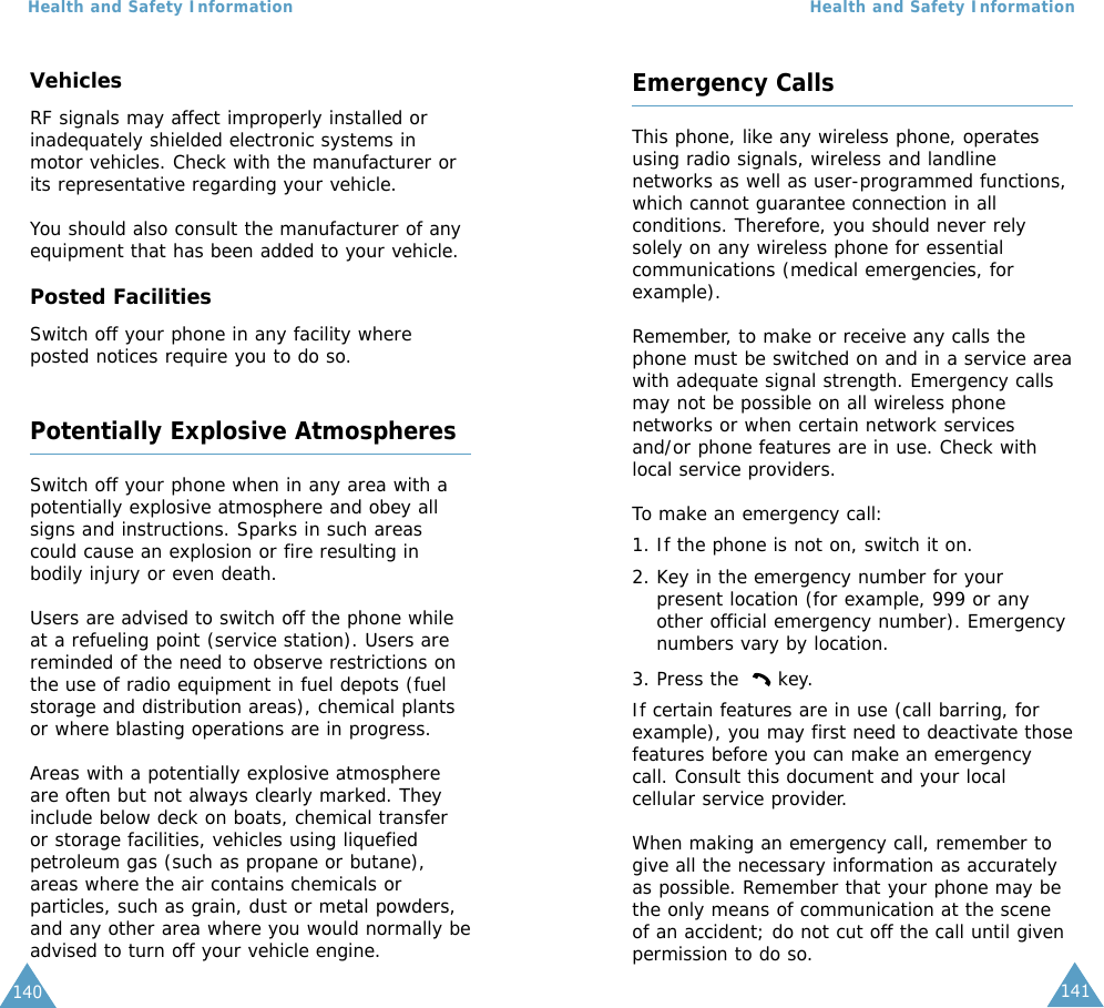 141Health and Safety Information140Health and Safety InformationVehiclesRF signals may affect improperly installed orinadequately shielded electronic systems inmotor vehicles. Check with the manufacturer orits representative regarding your vehicle.You should also consult the manufacturer of anyequipment that has been added to your vehicle.Posted FacilitiesSwitch off your phone in any facility whereposted notices require you to do so.Potentially Explosive AtmospheresSwitch off your phone when in any area with apotentially explosive atmosphere and obey allsigns and instructions. Sparks in such areascould cause an explosion or fire resulting inbodily injury or even death.Users are advised to switch off the phone whileat a refueling point (service station). Users arereminded of the need to observe restrictions onthe use of radio equipment in fuel depots (fuelstorage and distribution areas), chemical plantsor where blasting operations are in progress.Areas with a potentially explosive atmosphereare often but not always clearly marked. Theyinclude below deck on boats, chemical transferor storage facilities, vehicles using liquefiedpetroleum gas (such as propane or butane),areas where the air contains chemicals orparticles, such as grain, dust or metal powders,and any other area where you would normally beadvised to turn off your vehicle engine.Emergency CallsThis phone, like any wireless phone, operatesusing radio signals, wireless and landlinenetworks as well as user-programmed functions,which cannot guarantee connection in allconditions. Therefore, you should never relysolely on any wireless phone for essentialcommunications (medical emergencies, forexample).Remember, to make or receive any calls thephone must be switched on and in a service areawith adequate signal strength. Emergency callsmay not be possible on all wireless phonenetworks or when certain network servicesand/or phone features are in use. Check withlocal service providers.To make an emergency call:1. If the phone is not on, switch it on.2. Key in the emergency number for yourpresent location (for example, 999 or anyother official emergency number). Emergencynumbers vary by location.3. Press the  key.If certain features are in use (call barring, forexample), you may first need to deactivate thosefeatures before you can make an emergencycall. Consult this document and your localcellular service provider.When making an emergency call, remember togive all the necessary information as accuratelyas possible. Remember that your phone may bethe only means of communication at the sceneof an accident; do not cut off the call until givenpermission to do so.