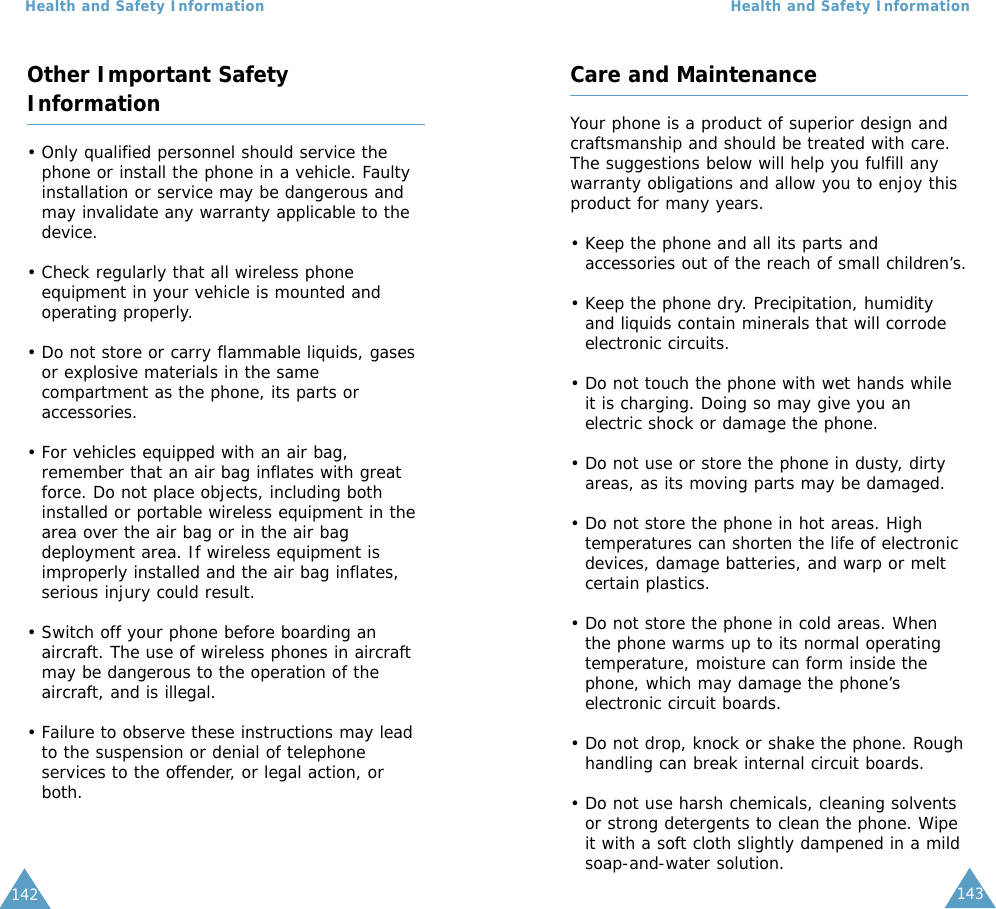 143Health and Safety Information142Health and Safety InformationOther Important SafetyInformation• Only qualified personnel should service thephone or install the phone in a vehicle. Faultyinstallation or service may be dangerous andmay invalidate any warranty applicable to thedevice.• Check regularly that all wireless phoneequipment in your vehicle is mounted andoperating properly.• Do not store or carry flammable liquids, gasesor explosive materials in the samecompartment as the phone, its parts oraccessories.• For vehicles equipped with an air bag,remember that an air bag inflates with greatforce. Do not place objects, including bothinstalled or portable wireless equipment in thearea over the air bag or in the air bagdeployment area. If wireless equipment isimproperly installed and the air bag inflates,serious injury could result.• Switch off your phone before boarding anaircraft. The use of wireless phones in aircraftmay be dangerous to the operation of theaircraft, and is illegal.• Failure to observe these instructions may leadto the suspension or denial of telephoneservices to the offender, or legal action, orboth.Care and MaintenanceYour phone is a product of superior design andcraftsmanship and should be treated with care.The suggestions below will help you fulfill anywarranty obligations and allow you to enjoy thisproduct for many years. • Keep the phone and all its parts andaccessories out of the reach of small children’s.• Keep the phone dry. Precipitation, humidityand liquids contain minerals that will corrodeelectronic circuits.• Do not touch the phone with wet hands whileit is charging. Doing so may give you anelectric shock or damage the phone.• Do not use or store the phone in dusty, dirtyareas, as its moving parts may be damaged.• Do not store the phone in hot areas. Hightemperatures can shorten the life of electronicdevices, damage batteries, and warp or meltcertain plastics.• Do not store the phone in cold areas. Whenthe phone warms up to its normal operatingtemperature, moisture can form inside thephone, which may damage the phone’selectronic circuit boards.• Do not drop, knock or shake the phone. Roughhandling can break internal circuit boards.• Do not use harsh chemicals, cleaning solventsor strong detergents to clean the phone. Wipeit with a soft cloth slightly dampened in a mildsoap-and-water solution.