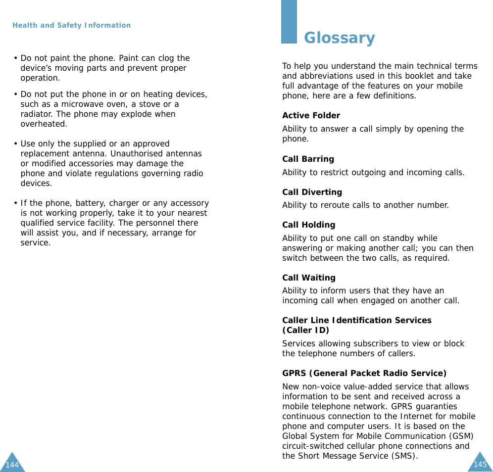 145144Health and Safety Information• Do not paint the phone. Paint can clog thedevice’s moving parts and prevent properoperation.• Do not put the phone in or on heating devices,such as a microwave oven, a stove or aradiator. The phone may explode whenoverheated.• Use only the supplied or an approvedreplacement antenna. Unauthorised antennasor modified accessories may damage thephone and violate regulations governing radiodevices.• If the phone, battery, charger or any accessoryis not working properly, take it to your nearestqualified service facility. The personnel therewill assist you, and if necessary, arrange forservice.GlossaryTo help you understand the main technical termsand abbreviations used in this booklet and takefull advantage of the features on your mobilephone, here are a few definitions.Active FolderAbility to answer a call simply by opening thephone.Call BarringAbility to restrict outgoing and incoming calls.Call DivertingAbility to reroute calls to another number.Call HoldingAbility to put one call on standby whileanswering or making another call; you can thenswitch between the two calls, as required.Call WaitingAbility to inform users that they have anincoming call when engaged on another call.Caller Line Identification Services (Caller ID)Services allowing subscribers to view or blockthe telephone numbers of callers.GPRS (General Packet Radio Service)New non-voice value-added service that allowsinformation to be sent and received across amobile telephone network. GPRS guarantiescontinuous connection to the Internet for mobilephone and computer users. It is based on theGlobal System for Mobile Communication (GSM)circuit-switched cellular phone connections andthe Short Message Service (SMS).