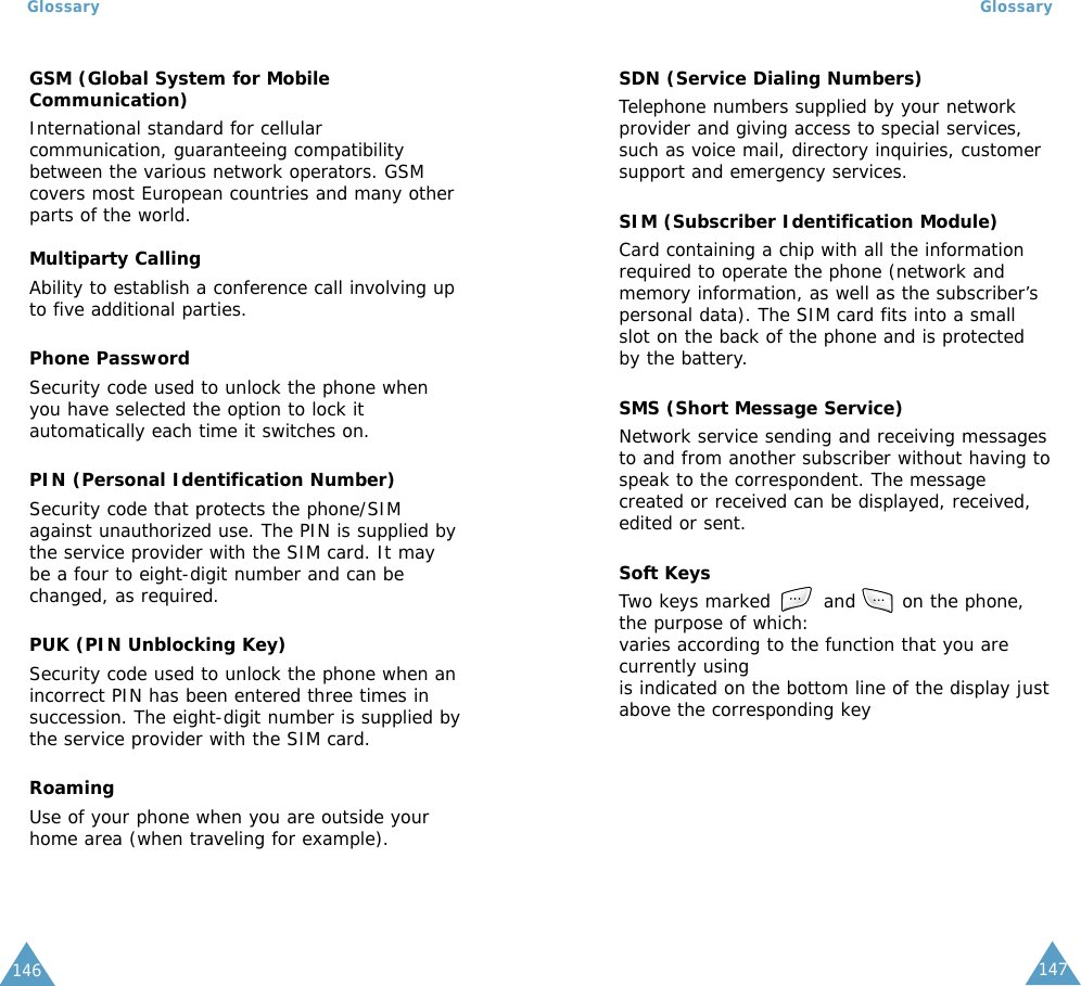 147146GSM (Global System for MobileCommunication)International standard for cellularcommunication, guaranteeing compatibilitybetween the various network operators. GSMcovers most European countries and many otherparts of the world.Multiparty CallingAbility to establish a conference call involving upto five additional parties.Phone PasswordSecurity code used to unlock the phone whenyou have selected the option to lock itautomatically each time it switches on.PIN (Personal Identification Number)Security code that protects the phone/SIMagainst unauthorized use. The PIN is supplied bythe service provider with the SIM card. It maybe a four to eight-digit number and can bechanged, as required.PUK (PIN Unblocking Key)Security code used to unlock the phone when anincorrect PIN has been entered three times insuccession. The eight-digit number is supplied bythe service provider with the SIM card.RoamingUse of your phone when you are outside yourhome area (when traveling for example).GlossaryGlossarySDN (Service Dialing Numbers)Telephone numbers supplied by your networkprovider and giving access to special services,such as voice mail, directory inquiries, customersupport and emergency services.SIM (Subscriber Identification Module)Card containing a chip with all the informationrequired to operate the phone (network andmemory information, as well as the subscriber’spersonal data). The SIM card fits into a smallslot on the back of the phone and is protectedby the battery.SMS (Short Message Service)Network service sending and receiving messagesto and from another subscriber without having tospeak to the correspondent. The messagecreated or received can be displayed, received,edited or sent.Soft KeysTwo keys marked        and       on the phone,the purpose of which:varies according to the function that you arecurrently usingis indicated on the bottom line of the display justabove the corresponding key